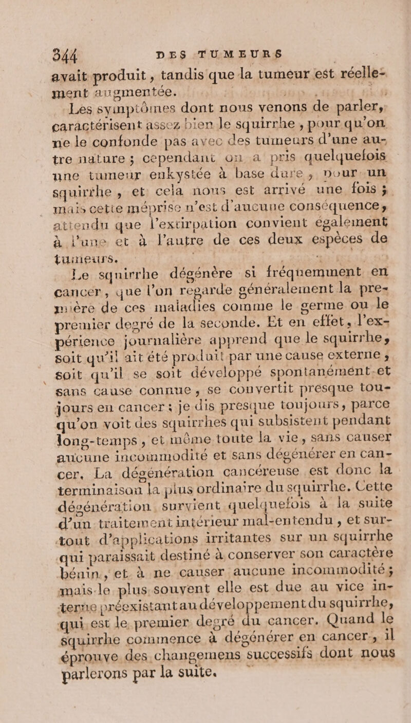 avait produit , tandis que la tumeur est réelle- ment augmentée. 2 TT PT Les syinptômes dont nous venons de parler, caractérisent assez bien le squirrhe , pour qu’on ne le confonde pas avec des tumeurs d’une au- tre nature ; cependant on a pris quelquelois une tumeur eukystée à base dure, nour un squirihe , et: cela nous est arrivé une fois ; muis cette méprise n’est d'aucune conséquences attendu que lextirpation convient également à l'une et à l’autre de ces deux espèces de tüineurs. : MAT Le sqnirrhe dégénère si fréquemment en cancer, que l’on regarde généralement la pre mire de ces maladies comme le germe ou le premier degré de la seconde. Et en effet, l’ex- périence journalière apprend que le squirrhe, soit qu’il ait été produit par une cause externe ; soit qu'il se soit développé spontanémént.et sans cause connue, se convertit presque tou- jours en cancer: je dis presque toujours, parce qu'on voit des squirrhes qui subsistent pendant long-temps, et même toute la vie, sans causer aucune incommodité et sans dégénérer en can- cer, La désénération cancéreuse est donc la terminaison la plus ordinaire du squirrhe. Cette désénération survient quelquefois à la suite d’un traitement intérieur mal-entendu , et sur- tout d'applications irritantes sur un squirrhe qui paraissait destiné à conserver son caractère bénin, et à ne causer aucune incommodité; mais-le plus. souvent elle est due au vice in- terne préexistantau développement du squirrhe, qui. est le, premier degré du cancer. Quand le squirrhe commence à dégénérer en cancer, il éprouve des changemens successifs dont nous parlerons par la suite.