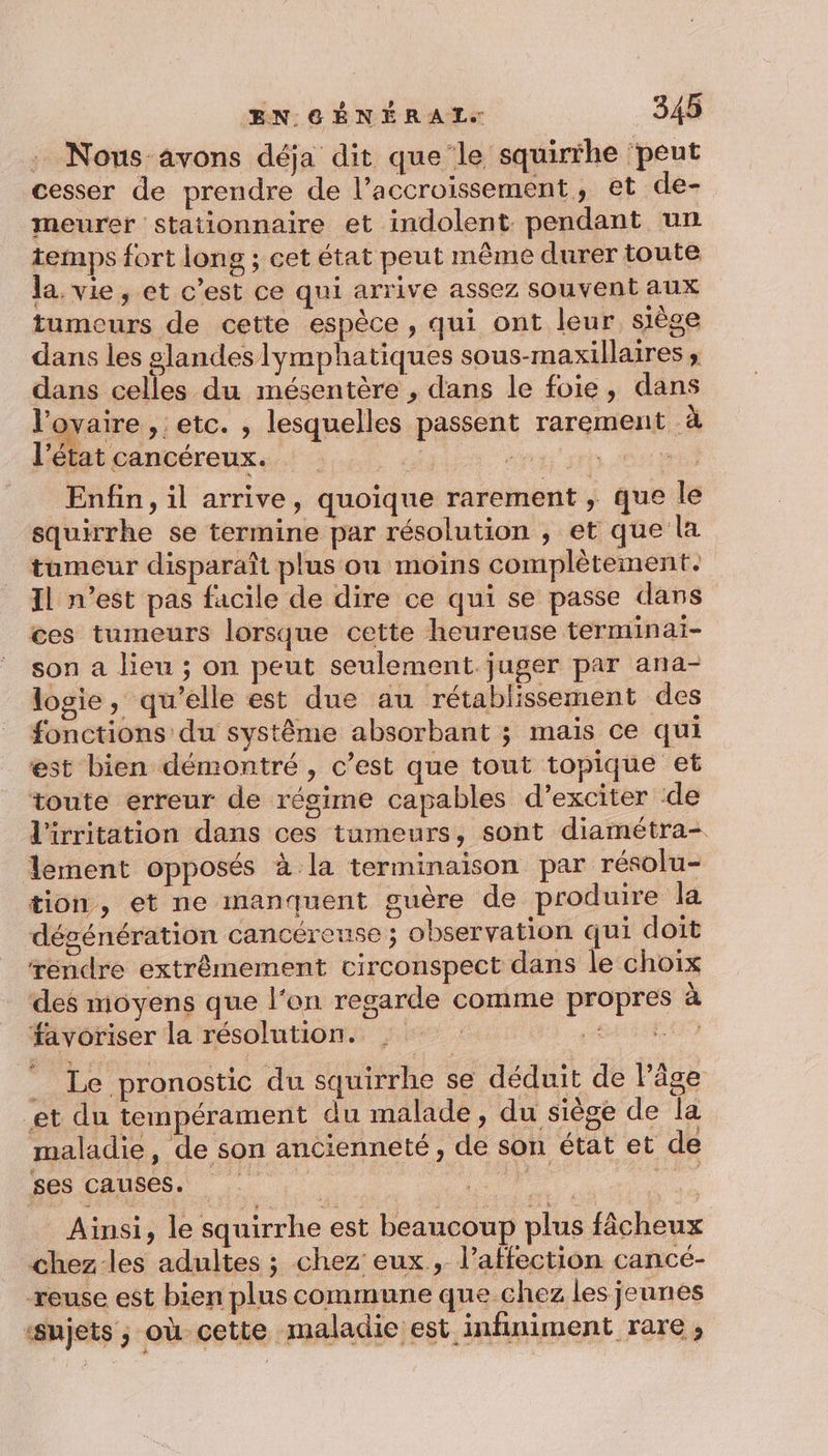 : Nous avons déja dit que le squirrhe ‘peut cesser de prendre de l’accroissement, et de- meurer stationnaire et indolent pendant un temps fort long ; cet état peut même durer toute la. vie, et c’est ce qui arrive assez souvent aux tumeurs de cette espèce, qui ont leur siège dans les #landes lymphatiques sous-maxillaires , dans celles du mésentère , dans le foie, dans l'ovaire , etc. , lesquelles passent rarement à Pétatcancéreux.. : 4 .; Hi sr OU Enfin, il arrive, quoique rarement ; que le squirrhe se termine par résolution , et que la tumeur disparaît plus ou moins complètement. Il n’est pas facile de dire ce qui se passe dans ces tumeurs lorsque cette heureuse terminaiï- son a lien ; on peut seulement juger par ana- logie, qu'elle est due au rétablissement des fonctions du système absorbant ; mais ce qui est bien démontré, c’est que tout topique et toute erreur de régime capables d’exciter de l'irritation dans ces tumeurs, sont diamétra- lement opposés à la terminaison par résolu- tion, et ne manquent guère de produire la dégénération cancéreuse ; observation qui doit rendre extrêmement circonspect dans le choix des moyens que l'on regarde comme propres à favoriser la résolution. : HER _ Le pronostic du squirrhe se déduit de l’âge et du tempérament du malade, du siège de la maladie, de son ancienneté, de son état et de ses causes. | ; us a Ainsi, le squirrhe est beaucoup plus fâcheux chez les adultes ; chez eux , l’affection cancé- reuse est bien plus commune que chez les jeunes ‘sujets ; où cette maladie est infiniment rare ;