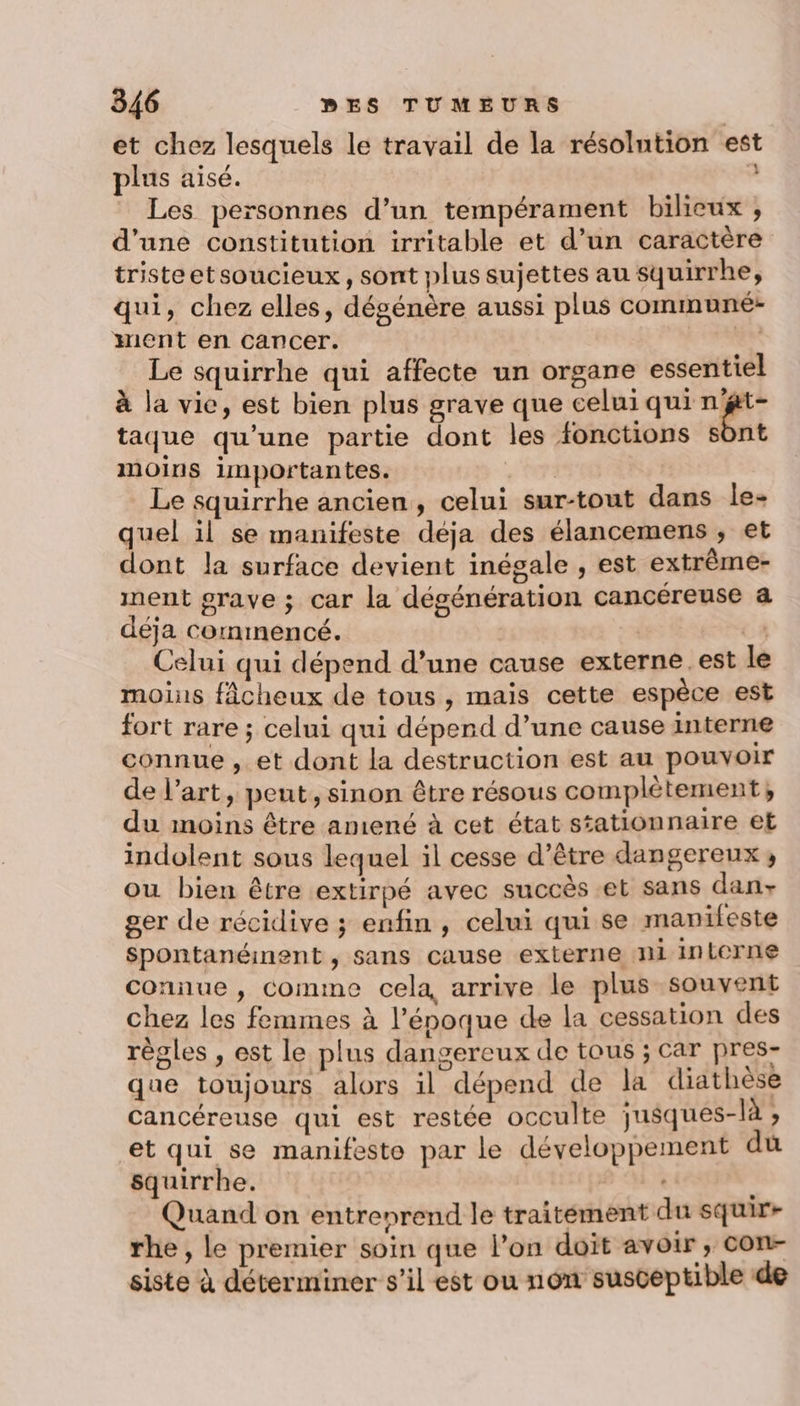 et chez lesquels le travail de la résolntion est plus aisé. à Les personnes d’un tempérament bilieux , d'une constitution irritable et d’un caractère tristeetsoucieux, sont plus sujettes au squirrhe, qui, chez elles, dégénère aussi plus communé: ment en cancer. | Le squirrhe qui affecte un organe essentiel à la vice, est bien plus grave que celui qui n'gt- taque qu’une partie dont les fonctions sont moins 1mportantes. | Le squirrhe ancien, celui sur-tout dans le- quel il se manifeste déja des élancemens ;, et dont la surface devient inégale , est extrème- ment grave ; car la dégénération cancéreuse a déja commencé. C4 Celui qui dépend d’une cause externe. est le moins fâcheux de tous, mais cette espèce est fort rare ; celui qui dépend d’une cause interne connue , et dont la destruction est au pouvoir de l’art, peut, sinon être résous complètement, du moins être amené à cet état stationnaire et indolent sous lequel il cesse d’être dangereux, ou bien être extirpé avec succès et sans dan ger de récidive ; enfin, celui qui se manifeste Spontanéinent , sans cause externe ni interne connue, comme cela arrive le plus souvent chez les femmes à l’époque de la cessation des règles , est le plus dangereux de tous ; car pres- que toujours alors il dépend de la diathèse cancéreuse qui est restée occulte jusques-là ; et qui se manifeste par le développement du squirrhe. | nue Quand on entreprend le traitement du squir- rhe, le premier soin que l’on doit avoir; con- siste à déterminer s’il est ou non susceptible de