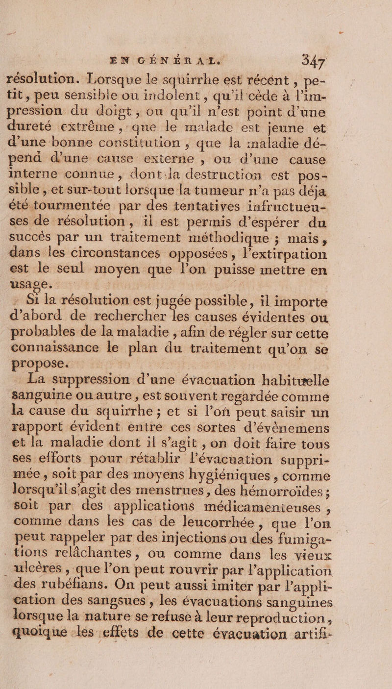 résolution. Lorsque le squirrhe est récént , pe- tit, peu sensible ou indolent , qu’il cède à l’im- pression du doigt, ou qu’il n’est point d’une dureté extrême , que le malade est jeune et d’une bonne constitution , que fa :naladie dé- peñd d’une cause externe , ou d’une cause interne connue, dont:la destruction est pos- sible , et sur-tout lorsque la tumeur n’a pas déja été tourmentée par des tentatives infructueu- ses de résolution, il est permis d’éspérer du succés par un traitement méthodique ; mais, dans les circonstances opposées, l’extirpation est le seul moyen que l’on puisse mettre en usage. : | | | - S1 la résolution est jugée possible, il importe d’abord de rechercher les causes évidentes ou probables de la maladie , afin de régler sur cette connaissance le plan du traitement qu’on se propose. : La suppression d’une évacuation habitwelle sanguine ou autre , est souvent regardée comme la cause du squirrhe ; et si l’on peut saisir un rapport évident entre ces sortes d’évènemens et la maladie dont il s’agit , on doit faire tous ses efforts pour rétablir l'évacuation suppri- mée , soit par des moyens hygiéniques , comme lorsqu’ils’agit des menstrues , des hémorroïdes ; soit par des applications médicamenteuses , comme dans les cas de leucorrhée , que l’on peut rappeler par des injections ou des fumiga- . tions relâchantes, où comme dans les vieux ulcères , que l’on peut rouvrir par l’application des rubéfians. On peut aussi imiter par l’appli- cation des sangsues , les évacuations sanguines lorsque la nature se refuse à leur reproduction , quoïque les effets de cette évacuation artif-