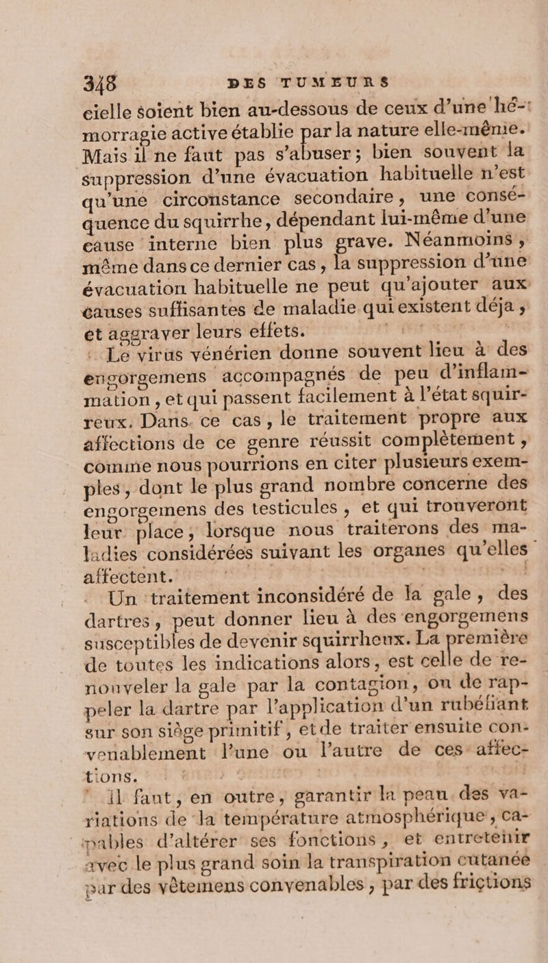 cielle soient bien au-dessous de ceux d’une hé-: morragie active établie par la nature elle-même. Mais ilne faut pas s’abuser; bien souvent la suppression d’une évacuation habituelle n’est qu'une circonstance secondaire, une consé- quence du squirrhe, dépendant lui-même d'une cause interne bien plus grave. N éanmoins » même dans ce dernier cas, la suppression d’une évacuation habituelle ne peut qu'ajouter aux causes suflisantes de maladie qui existent déja , et asgraver leurs effets. DRE LE | Le virüs vénérien donne souvent lieu à des engorgemens accompagnés de peu d’inflam- mation , et qui passent facilement à l’état squir- reux, Dans. ce cas, le traitement propre aux affections de ce genre réussit complètement , comme nous pourrions en Citer plusieurs exem- ples, dont le plus grand nombre concerne des engorgemens des testicules ;, et qui trouveront leur place, lorsque nous traiterons des ma- lidies considérées suivant les organes qu'elles” affectent. | où Dr Un ‘traitement inconsidéré de la gale, des dartres, peut donner lieu à des engorgemens susceptibles de devenir squirrheux. La première de toutes les indications alors, est celle de re- nouveler la gale par la contagion, ou de rap- peler la dartre par l'application d’un rubéfant sur son siège primitif, etde traiter ensuite Con: veuablement lune ou l’autre de ces: affec- tions. ans &lt; er 1 re tif il fant, en outre, garantir la peau. des va- riations de ‘la température atmosphérique, Ca- pables d’altérer ses fonctions, et entreteñir avec le plus grand soin la transpiration cutanée par des vètemens convenables , par des friçtions
