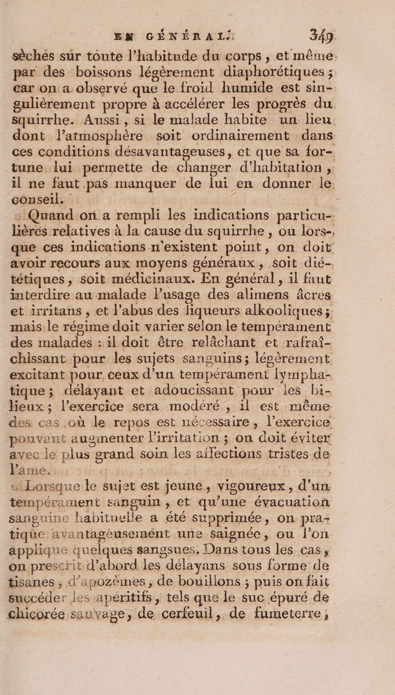 sèchés sur toute l’habitude du corps , et même. par des boissons légèrement diaphorétiques ; car on a observé que le froid humide est sin- gulièrement propre à accélérer les progrès du squirrhe. Aussi, si le malade habite un lieu dont l’atmosphère soit ordinairement dans ces conditions désavantageuses, et que sa for- tune lui permette de changer d'habitation ; il ne faut pas manquer de lui en donner le. conseil. : 1 | : Quand:on a rempli les indications particu- lières relatives à la cause du squirrhe , ou lors-, que ces indications n'existent point, on doit avoir recours aux moyens généraux, Soit dié-, tétiques, soit médicinaux. En général , il faut interdire au malade Fusage des alimens âcres et irritans , et l’abus des liqueurs alkooliques ;. mais le résime doit varier selon le tempérament des malades : il doit être relâchant et rafrai- chissant pour les sujets sanguins; lécèrement. excitant pour. ceux d’un tempérament Ivmpha- tique ; délayant et adoucissant pour les bi- eux ; l'exercice sera modéré , il est même des cas .où de repos est nécessaire, l’exercice pouvant augmenter l’irritation ; on doit éviter avec le plus grand soin les aïfections tristes de l'ame. Hi FE KA Aus L # Lorsque le sujet est jeune, vigoureux, d'un tempérament sanguin , et qu’une évacuation sanguine habituelle a été supprimée, on pra- tique avantagéusemént une saignée, ou l’on applique quelques sangsues. Dans tous les cas, on prescrit d’abord les délayans sous forme de tisanes ; d’apozèmes , de bouillons ; puis on fait succéder les apéritifs , tels que le suc épuré de chicorée sauvage, de cerfeuil, de fumeterre,