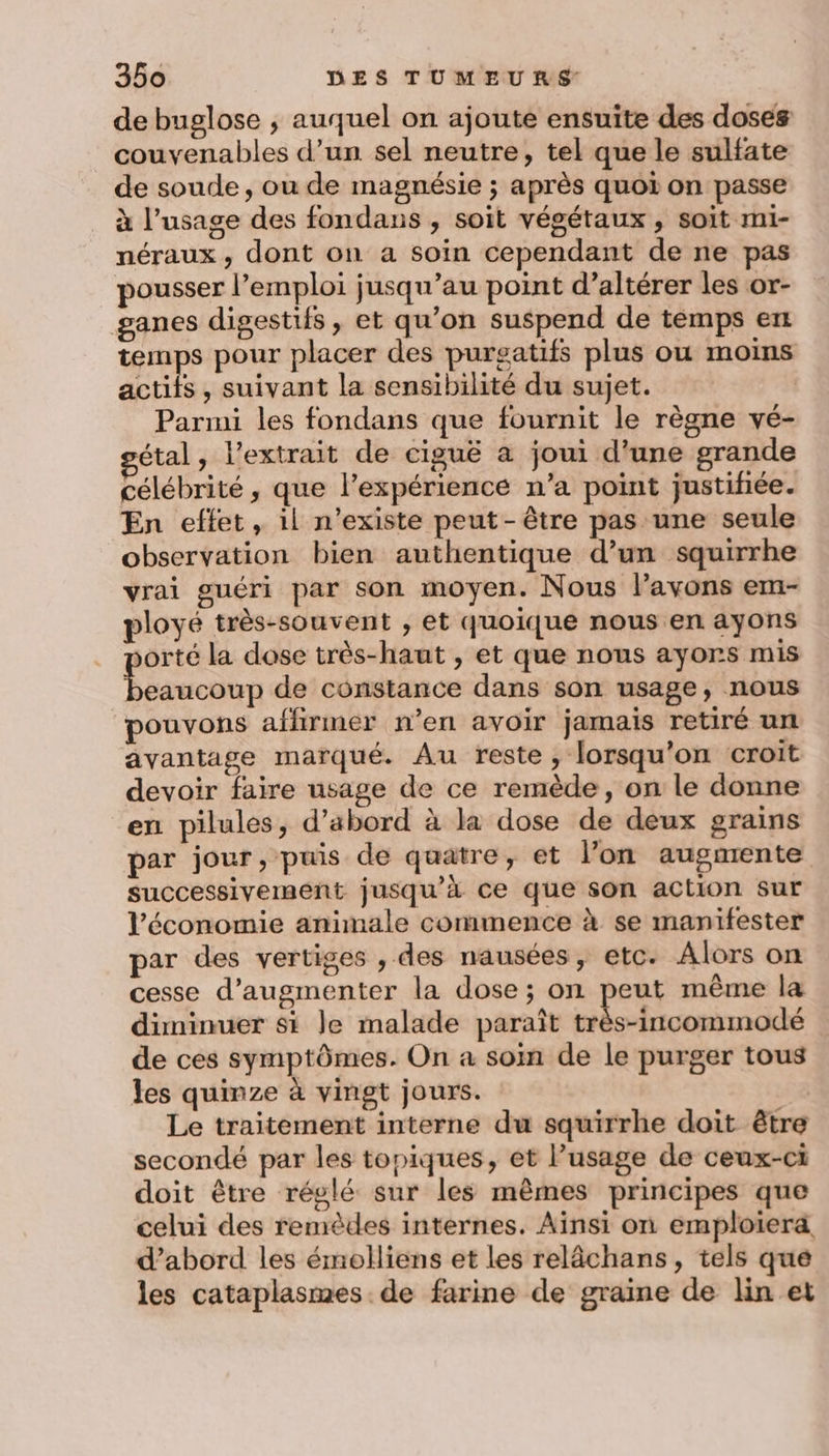 de buglose , auquel on ajoute ensuite des doses couvenables d’un sel neutre, tel que le sulfate de soude, ou de magnésie ; après quoi on passe à l’usage des fondans , soit végétaux , soit m1- néraux , dont on a soin cependant de ne pas pousser l’emploi jusqu’au point d’altérer les or- ganes digestifs, et qu’on suspend de temps ent temps pour placer des purgatifs plus ou moins actifs, suivant la sensibilité du sujet. Parmi les fondans que fournit le règne vé- étal, l'extrait de ciguë a joui d'une grande célébrité , que l’expériencé n’a point justifiée. En effet, il n’existe peut-être pas une seule observation bien authentique d’un squirrhe vrai guéri par son moyen. Nous l'avons em- ployé très-souvent , et quoique nous en ayons orté la dose très-haut , et que nous ayors mis Savoie de constance dans son usage, nous pouvons affirmer n’en avoir jamais retiré un avantage marqué. Au reste, lorsqu'on croit devoir faire usage de ce remède, on le donne en pilules, d’abord à la dose de deux grains par jour, puis de quatre, et l’on augmente successivement jusqu’à ce que son action Sur l’économie animale commence à se manifester par des vertiges , des nausées, etc. Alors on cesse d'augmenter la dose; on peut même la diminuer si Je malade paraît Re ne de ces symptômes. On a soin de le purger tous les quinze à vingt jours. Le traitement interne du squirrhe doit être secondé par les topiques, et lusage de ceux-ci doit être réglé sur les mêmes principes que celui des remèdes internes. Ainsi on emploiera, d’abord les émolliens et les relâchans, tels que les cataplasmes de farine de graine de lin et