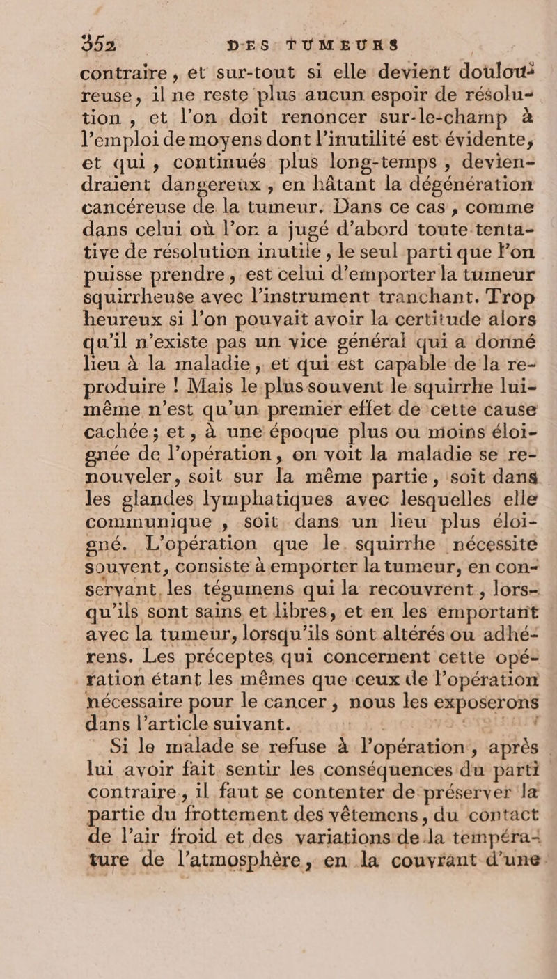 contraire , et sur-tout si elle devient doulou: reuse, il ne reste plus aucun espoir de résolu tion , et l’on doit renoncer sur-le-champ à l'emploi de moyens dont l’inutilité est évidente, et qui, continués plus long-temps , devien- draient dangereux ; en hâtant la dégénération cancéreuse de la tumeur. Dans ce cas , comme dans celui où l’or a jugé d’abord toute tenta- tive de résolution inutile , le seul parti que lon puisse prendre, est celui d’emporter la tumeur squirrheuse avec l’instrument tranchant. Trop heureux si l’on pouvait avoir la certitude alors qu'il n'existe pas un vice général qui a donné lieu à la maladie, et qui est capable de la re- produire ! Mais le plus souvent le squirrhe lui- même n’est qu'un premier effet de cette cause cachée ; et, à une époque plus ou moins éloi- gnée de l’opération, on voit la maladie se re- nouveler, soit sur la même partie, soit dans les glandes lymphatiques avec lesquelles elle communique , soit dans un lieu plus éloi- oné. L'opération que le. squirrhe nécessite souvent, Consiste à emporter la tumeur, en con- servant, les tégumens qui la recouvrent, lors- qu'ils sont sains et libres, et en les emportant avec la tumeur, lorsqu'ils sont altérés ou adhé- rens. Les préceptes qui concernent cette opé- ration étant les mêmes que ceux ile l’opération nécessaire pour le cancer , nous les exposerons dans l’article suivant. tr: ju VA TS LUN Si le malade se refuse à l'opération, après . lui avoir fait sentir les conséquences du parti contraire; 1l faut se contenter de préserver la partie du frottement des vêtemens, du contact de l’air froid et des variations de la tempéra- ture de l’atmosphère, en la couvrant d’une.