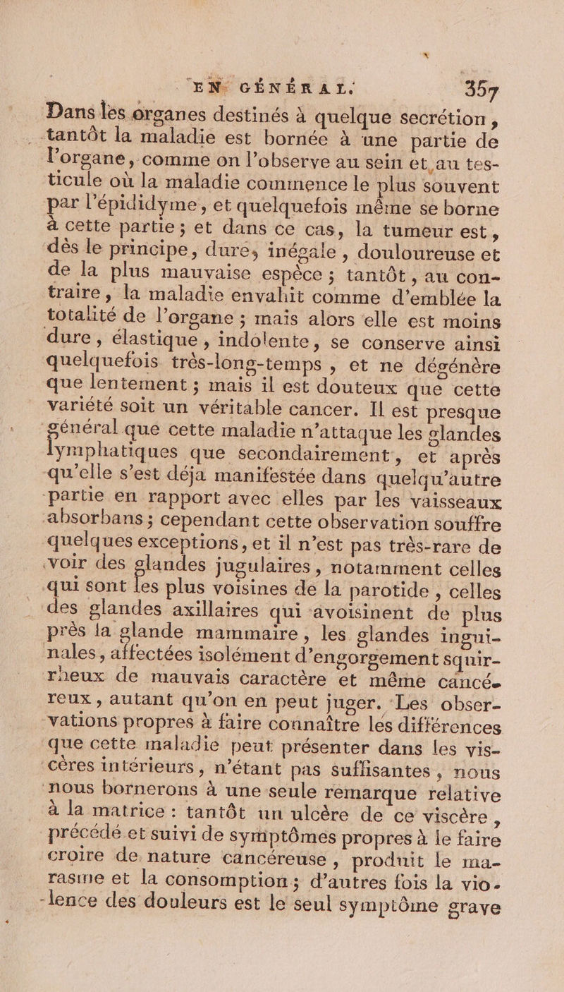 Dans les organes destinés à quelque secrétion, ‘tantôt la maladie est bornée à une partie de l'organe, comme on l’observe au sein et au tes- ticule où la maladie commence le plus souvent par l’épididyme , et quelquefois même se borne à cette partie; et dans ce cas, la tumeur est, dès le principe, dure, inégale , douloureuse et de la plus mauvaise espèce ; tantôt, au con- traire , la maladie envahit comme d'emblée la totalité de l'organe ; maïs alors elle est moins dure, élastique , indolente, se conserve ainsi quelquefois très-long-temps , et ne dégénère que lentement ; mais il est douteux que cette variété soit un véritable cancer. Il est presque général que cette maladie n'attaque les glandes lymphatiques que secondairement, et après qu’elle s’est déja manifestée dans quelqu’autre ‘Partie en rapport avec elles par les vaisseaux absorbans ; cependant cette observation souffre quelques exceptions, et il n’est pas très-rare de voir des glandes jugulaires , notamment celles qui sont les plus voisines de la parotide , celles des glandes axillaires qui avoisinent de plus près la glande mammaire, les glandes ingui- nales, affectées isolément d’engorgement squir- rheux de mauvais caractère et même cancée reux , autant qu’on en peut juger. ‘Les obser- -vations propres à faire connaître les différences que cette maladie peut présenter dans les vis- _céres intérieurs, n’étant pas suffisantes, nous nous bornerons à une seule remarque relative à la matrice : tantôt un ulcère de ce viscère À précédé et suivi de symptômes propres à le faire croire de nature cancéreuse , produit le ma- rasine et la consomption; d’autres fois la vio- -lence des douleurs est le seul symptôme grave