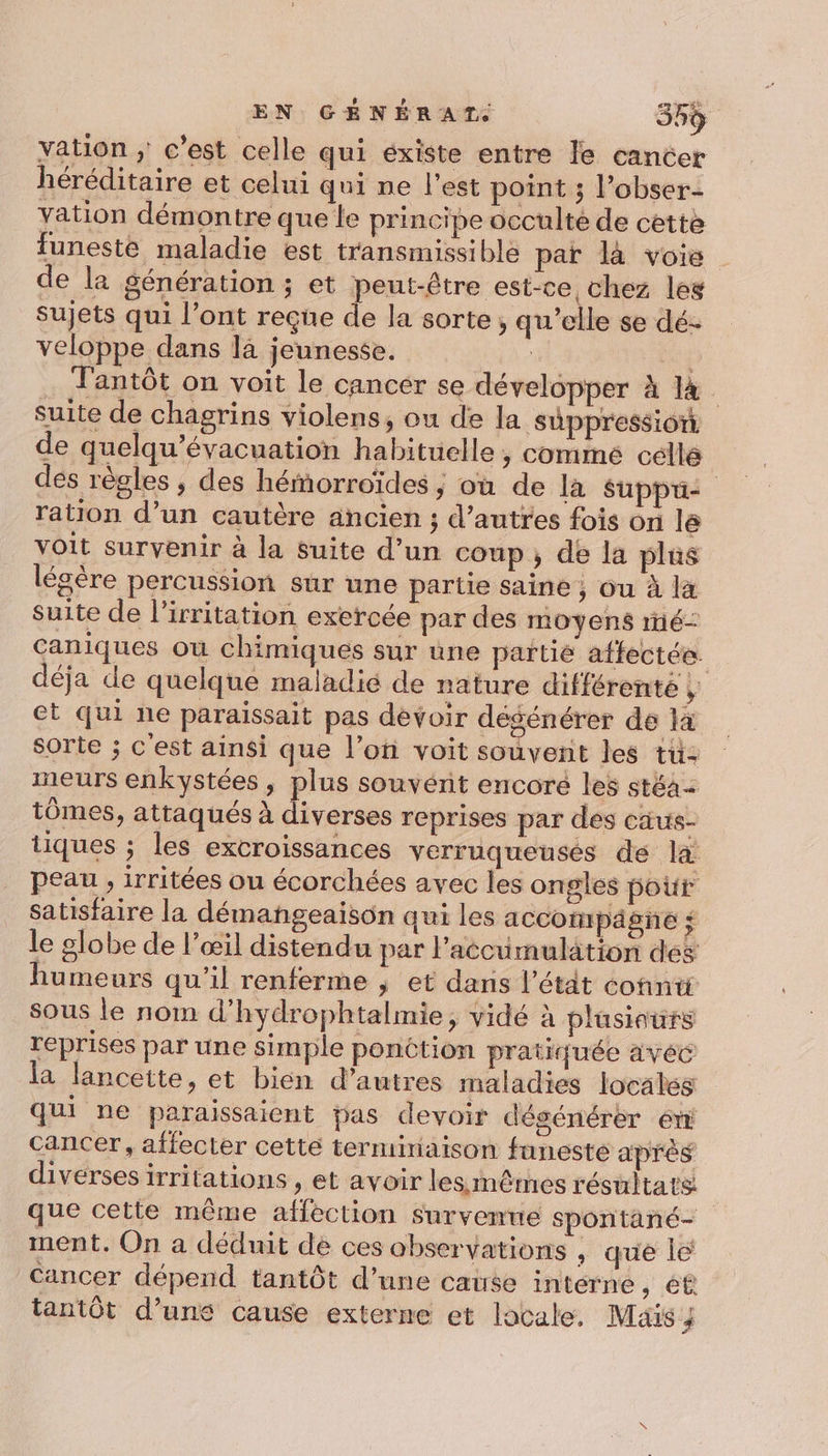 vation ; c’est celle qui éxiste entre le cancer héréditaire et celui qui ne l’est point ; l’obser- vation démontre que le principe occulté de cette funeste maladie est transmissible par là voie de la génération ; et peut-être est-ce chez les sujets qui l'ont reçue de la sorte, qu’elle se dé- veloppe dans là jeunesse. | ia Tantôt on voit le cancer se développer À là suite de chagrins violens, ou de la süppression de quelqu’évacuation habituelle, commé celle dés règles ; des hémorroïdes ; où de la Suppu- ration d’un cautère ancien ; d’autres fois on lé voit survenir à la suite d’un coup, de la plüs légère percussion sur une partie saine ; ou à là suite de l’irritation exercée par des moyens ré- caniques où chimiques sur üune partie affectée. déja de quelque maladié de nature différente , et qui ne paraissait pas dévoir dégénérer de la sorte ; c'est ainsi que l’on voit souvent les tu- meurs enkystées, plus souvérnit encoré les stéa+ tômes, attaqués à diverses reprises par des caus- tiques ; les excroissances verruqueusés de là peau , irritées ou écorchées avec les ongles pour satisfaire la démangeaison qui les accotpägne ; le globe de l’œil distendu par l'accumulation des humeurs qu’il renferme ; et dans l’étdt conntt sous le nom d’hydrophtalmie, vidé à plasiours reprises par une simple ponction pratiquée avéc la lanceite, et bien d’autres maladies locales qui ne paraissaient bas devoir désénérer 6 cancer, affecter cetté terminaison funesté après diverses irritations , et avoir lesimêmes résultats que cette même affection survenue spontané- ment. On a déduit dé ces observations , que lé Cancer dépend tantôt d’une cause intérne , é£ tantôt d’une cause externe et locale. Mais _'