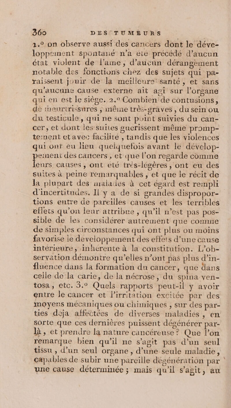 1.° on observe aussi des cancers dont le déve- loppement spontané n’a éte précédé d'aucun état violent de l’ame, d'aucun dérangèment notable des fonctions chez des sujets qui pa- raissent jouir de la meilleure‘ santé, et sans qu'aucune cause externe ait agi sur l'organe qui en est le siège. 2.° Combien'de contusions, de iheurtrissures ; même très-sraves , du sein ou du testicule, qui ne sont puint suivies du can- cer, et dont les suites gucrissent même promp- tenent et avec facilité , tandis que les violences qui onf eu lien quelquefois avant le dévelop- ernent des cancers , et que l’on regarde comme se causes , ont été très-légères , ont eu des suites à peine remarquables , et que le récit de la plupart des imalaies à cet égard est rempli d'incertitudes. Il y a de si grandes dispropor- tions entre de pareilles causes et les terribles eflets qu’on leur attribue , qu’il n’est pas pos- sible de les considérer autrement que comme de simples circonstances qui ont plus ou moins favorise le developpement des effets d’une cause interieure , inhérente à la constitution. L’ob- servation démontre qu'elles n’ont pas plus d’in- fluence dans la formation du cancer, que dans celle de la carie, de la nécrose, du spina ven- tosa, etc. 5.° Quels rapports peut-il y avoir entre le cancer et l’irritation excitée par des moyens mécaniques ou chimiques , sur des par- ties deja affectées de diverses maladies , en sorte que ces dernières puissent dégénérer par- là, et prendre la nature cancéreuse ? Que l’on remarque bien qu’il ne s’agit pas d’un seul tissu , d’un seul organe , d’une seule maladie, capables de subir une pareille dégénération par ‘ une cause déterminée ; mais qu'il s’agit, au