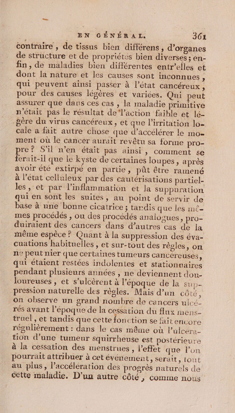 contraire , de tissus bien différens, d'organes de structure et de propriétés bien diverses ; en- fin , dé maladies bien différentes entr’elles et dont la nature et les causes sont inconnues , qui peuvent ainsi passer à l’état cancéreux , pour des causes légères et variées. Qui peut assurer que dans ces cas , la maladie primitive n'était pas le résultat de‘l’action faible et lé- gère du virus cancéreux, et que l’irritation lo cale a fait autre chose que d’accélérer le mo ment où le cancer aurait revêtu sa forme pro- re? S'il n’en était pas ainsi, comment se Érait-il que le kyste de certaines loupes , après avoir été extirpé en partie, pût être ramené à l’état celluleux par des cautérisations partiel- les, et par l’inflammation et la suppuration qui en sont les suites, au point de servir de base à une bonne cicatrice ; tardis que les mé- mes procédés , ou des procédés analogues, pro- duiraient des cancers dans d’autres cas de la même espèce ? Quant à la suppression des éva- cuations habituelles , et sur-tout des régles, on ne peut mer que certaines tumeurs cancéreuses, qui étaient restées indolentes et stationnaires pendant plusieurs années , ne deviennent dou- loureuses , et s’ulcèrent à l’époque de la su p= pression naturelle des règles. Mais d’un côté À on observe un grand nombre de cancers ulcé_ rés avant l’époque de la cessation du flux mens. truel , et tandis que cette fonction se fait encore régulièrement : dans le cas même où l’üulcéra- tion d’une tumeur squirrheuse est Dostérieure à la cessation des menstrues , l'effet que l’on pourrait attribuer à cet événement ; Serait, tout au plus, l’accélération des progrès naturels de cétte maladie. D'un autre côté , comme nous