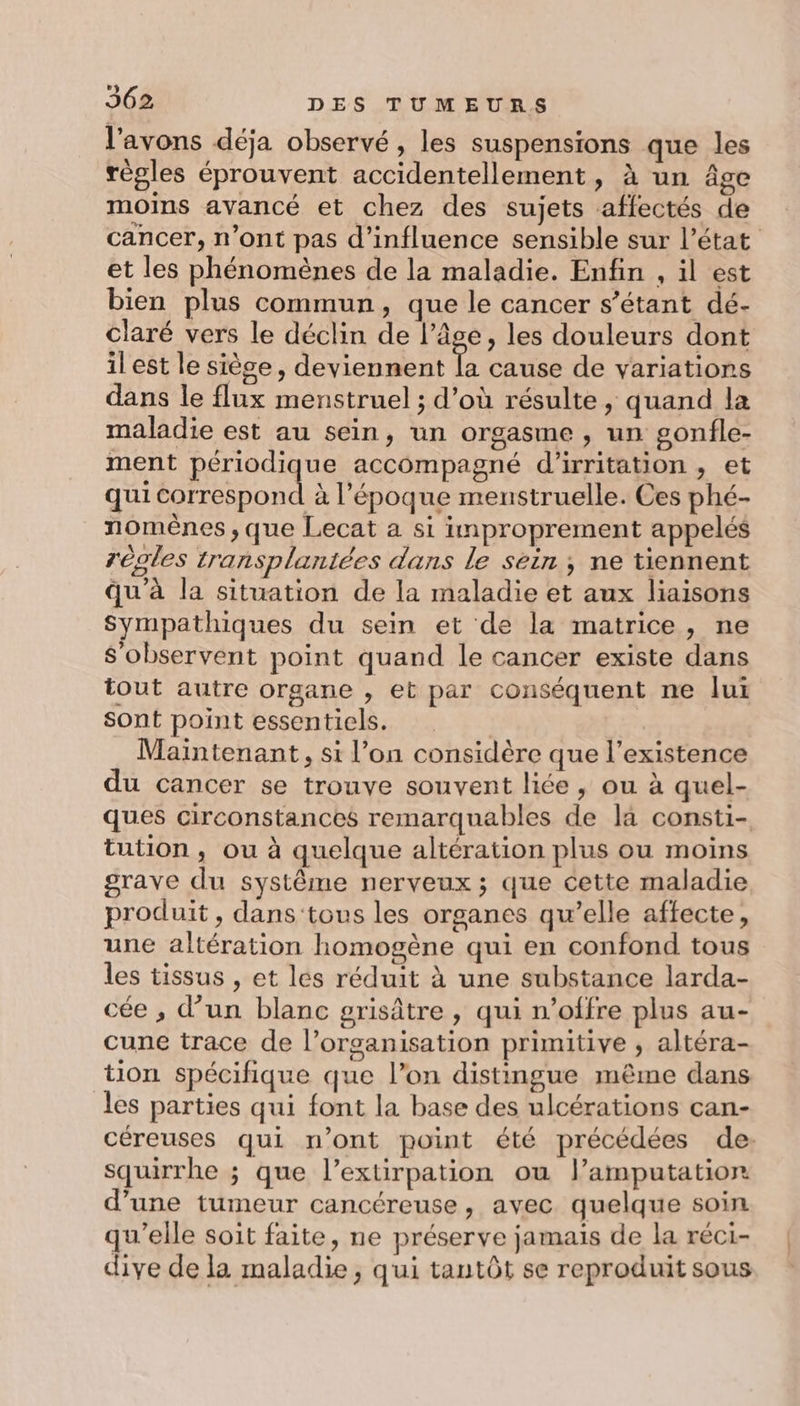 l'avons déja observé , les suspensions que les régles éprouvent accidentellement, à un âge moins avancé et chez des sujets affectés de cancer, n’ont pas d'influence sensible sur l’état et les phénomènes de la maladie. Enfin , il est bien plus commun, que le cancer s’étant dé- claré vers le déclin de l’âge, les douleurs dont il est le siège, deviennent la cause de variations dans le flux menstruel ; d’où résulte , quand la maladie est au sein, un orgasme , un gonfle- ment périodique accompagné d'irritation , et qui Sol à l’époque menstruelle. Ces phé- nomènes , que Lecat a si improprement appelés régles transplantées dans le sein ; ne tiennent qu'à la situation de la maladie et aux liaisons Sympathiques du sein et de la matrice, ne S'observent point quand le cancer existe dans tout autre organe , et par conséquent ne lui Sont point essentiels. Maintenant, si l’on considère que l’existence du cancer se trouve souvent liée, ou à quel- ques circonstances remarquables de la consti- tution , ou à quelque altération plus ou moins grave du système nerveux ; que cette maladie produit, dans'tous les organes qu’elle affecte, une altération homogène qui en confond tous les tissus , et les réduit à une substance larda- ée , d’un blanc grisâtre , qui n’offre plus au- cune trace de l’organisation primitive , altéra- tion spécifique que l’on distingue même dans les parties qui font la base des ulcérations can- céreuses qui n’ont point été précédées de: squirrhe ; que l’extirpation ou l’amputation d’une tumeur cancéreuse, avec quelque soin qu’elle soit faite, ne préserve jamais de la réci- dive de la maladie; qui tantôt se reproduit sous