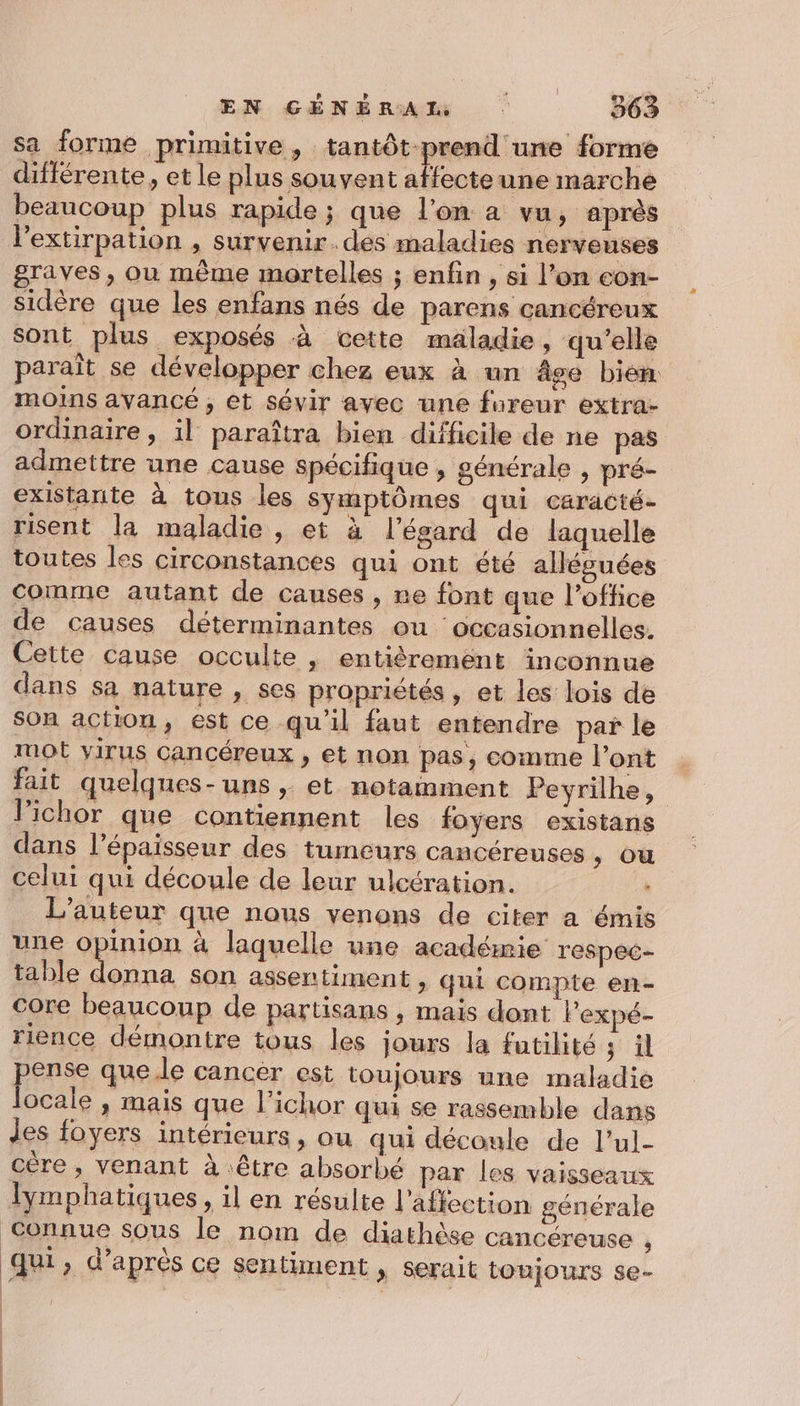 EN &lt;céNénuan : 9e sa forme primitive, tantôt prend une forme différente, et le plus souvent affecteune marche beaucoup plus rapide ; que l’on à vu, après l’extirpation , survenir.des maladies nerveuses graves, ou même mortelles ; enfin , si l’on con- sidère que les enfans nés de parens cancéreux sont plus exposés à cette maladie, qu’elle paraît se développer chez eux à un Âge bien moins avancé, et sévir avec une fureur extra- ordinaire, il paraîtra bien difficile de ne pas admettre une cause spécifique , générale , pré- existante à tous les symptômes qui caracté- risent la maladie , et à l'égard de laquelle toutes les circonstances qui ont été allésuées comme autant de causes , re font que l’office de causes déterminantes ou occasionnelles. Cette cause occulte | entièrement inconnue dans sa nature , ses propriétés , et les lois de son action, est ce qu'il faut entendre par le mot virus cancéreux , et non pas, comme l'ont fait quelques-uns ; et notamment Peyrilhe, lPichor que contiennent les foyers existans dans l'épaisseur des tumeurs cancéreuses ; OU celui qui découle de leur ulcération. L'auteur que nous venons de citer a émis une opinion à laquelle une académie respec- table ca son assentiment , qui compte en- core beaucoup de partisans , mais dont lPexpé- rience démontre tous les jours la futilité ; il pense que.le cancer est toujours une maladie ocale , mais que l’ichor qui se rassemble dans des foyers intérieurs, ou qui déconle de l’ul- cére, venant à être absorbé par les vaisseaux lymphatiques, il en résulte l'affection générale Connue sous le nom de diathèse cancéreuse  qui, d’après ce sentiment , serait tonjours se-