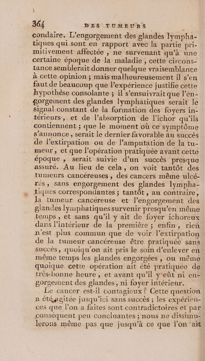 h 364 DES TUMEURS à condaire. L’engorgement des glandes lymyha- tiques qui sont en rapport avec la partie pri- mitivement affectée , ne survenant qu'à une certaine époque de la maladie , cette circons- tance semblerait donner quelque vraisemblante à cette opinion ; mais malheureusement il s’en faut de beaucoup que l'expérience justifie cette hypothèse consolante ; il s’ensuivrait que l’en- gorgement des glandes lymphatiques serait le signal constant de la formation des foyers in- térieurs, et de l’absorption de l’ichor qu'ils contiennent ; que le moment où ce symptôme s’annonce , serait le dernier favorable au succès de l’extirpation ou de l’amputation de la tu- meur, et que l'opération pratiquée avant cette époque , serait suivie d’un succès presque assuré. Au lieu de cela, on voit tantôt des tumeurs cancéreuses , des cancers même ulcé- rés, sans engorgement des glandes lympha- tiques correspondantes ; tantôt , au contraire, la tumeur cancéreuse et lengorgement des glandes lyiphatiques survenir presqu’en même temps , et sans qu’il y ait de foyer ichoreux dans l’intérieur de la première ; enfin, rien n'est plus commun que de voir l’extirpation de la tumeur cancéreuse être pratiquée sans succés, quoiqu'on ait pris le soin d’enlever en même temps les glandes engorgées , ou même quoique cette opération ait été pratiquée de trés-bonne heure , et avant qu’il y'eût ni en- gorgement des glandes, ni foyer intérieur. Le cancer est-il contagieux ? Cette question a été agitée jusqu'ici sans succès ; les expérien- ces que lon a faites sont contradictoires et par conséquent peu concluantes ; nous ne dissimu- lerons même pas que jusqu’à ce que l’on ‘ait