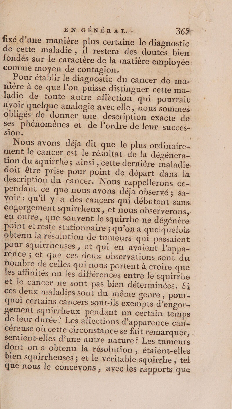 fixé d’une manière plus certaine le diagnostic de cette maladie, il restera des doutes bien. fondés sur le caractère de la matière employée. comme moyen de contagion. dd n Pour établir le diagnostic du cancer de ma- nière à ce que l’on puisse distinguer cette ma. ladie de toute autre affection qui pourrait avoir quelque analogie avec elle, ous sommes. obligés de donner une description exacte de. ses phénomènes et de l’ordre de leur succes. sion. it À | Nous avons déja dit que le plus ordinaire- ment le cancer est le résultat de la dégénéra- tion du squirrhe; ainsi, cette dernière maladie: doit être prise pour point de départ dans la description du cancer. Nous rappellerons ce- pendant ce que nous avons déja observé ; sa- voir : qu'il y a des cancers qui débutent sans. enS0rgement squirrheux , et nous observerons, e7,outre, que souvent le squirrhe ne désénère point et reste stationnaire ; qu'on a quelquefois obtenu la résolution de tumeurs qui passaient pour squirrheuses , et qui en avaient l’appa- rence ; et que ces deux observations sont du noinbre de celles qui nous portent à croire que les affinités ou les différences entre le squirrhe et le cancer ne sont pas bien déterminées. £ÿ ces deux maladies sont du même genre , pour- quoi certains cancers sont-ils exempts d’engor- &amp;ement squirrheux pendant un certain temps de leur durée? Les affections d'apparence can- céreuse où cette circonstance se fait remarquer, . Seraient-elles d’une autre nature? Les tumeurs dont on à obtenu la résolution » étaient-elles bien squirrheuses ; et le véritable squirrhe , tel que nous le concévons, ayec les rapports que