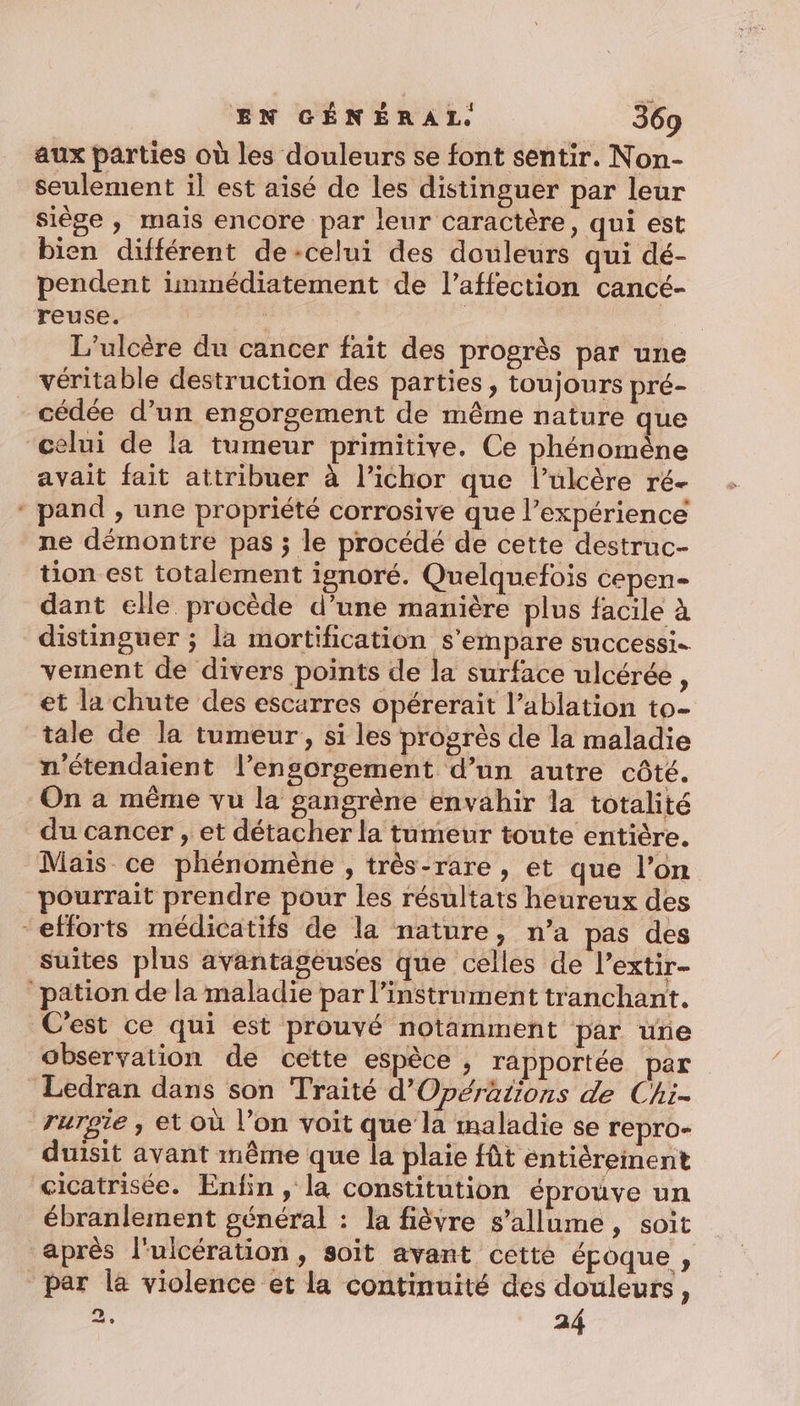 aux parties où les douleurs se font sentir. Non- seulement il est aisé de les distinguer par leur siège , mais encore par leur caractère, qui est bien différent de-celui des douleurs qui dé- pendent immédiatement de l'affection cancé- reuse. | | L'ulcère du cancer fait des progrès par une véritable destruction des parties, toujours pré- cédée d’un engorgement de même nature que “celui de la tumeur primitive. Ce phénomène avait fait attribuer à l’ichor que l’ulcère ré- ‘ pand , une propriété corrosive que l’expérience ne démontre pas ; le procédé de cette destruc- tion est totalement ignoré. Quelquefois cepen- dant elle procède d’une manière plus facile à distinguer ; la mortification s'empare successi. vement de divers points de la surface ulcérée, et la chute des escarres opérerait l’ablation to- tale de la tumeur, si les progrès de la maladie n'étendaient l’engorgement d’un autre côté. On a même vu la gangrène envahir la totalité du cancer , et détacher la tumeur toute entière. Mais ce phénomène , très-rare , et que l’on pourrait prendre pour les résultats heureux des “efforts médicatifs de la nature, n’a pas des suites plus avantageuses que celles de l’extir- pation de la maladie par l’instrument tranchant. C'est ce qui est prouvé notamment par une observation de cette espèce ; rapportée par Ledran dans son Traité d'Opérations de Chi- rurgie , et où l’on voit que la maladie se repro- duisit avant même que la plaie fût entiéreinent cicatrisée. Enfin, la constitution éprouve un ébranlement général : la fièvre s'allume, soit après l'ulcération , soit avant cette époque ; par la violence et la continuité des douleurs, 2, 24