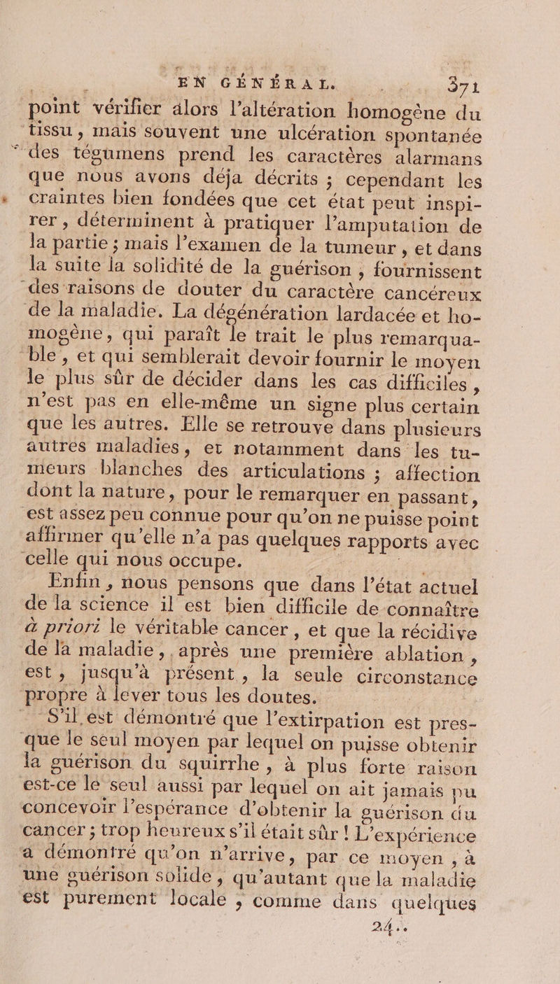 point vérifier alors l’altération homogène du Tissu , mais souvent une ulcération spontanée ‘des tégumens prend les caractères alarmans que nous avons déja décrits ; cependant les « craintes bien fondées que cet état peut InSpi- rer , déterminent à pratiquer l’amputation de la partie ; mais l’examen de la tumeur , et dans la suite la solidité de la guérison , fournissent des raisons de douter du caractère cancéreux de la maladie. La dégénération lardacée et ho- mogêne, qui paraît le trait le plus remarqua- ble, et qui semblerait devoir fournir le moyen le plus sûr de décider dans les cas difficiles P n'est pas en elle-même un signe plus certain que les autres. Elle se retrouve dans plusieurs autres maladies, et notamment dans les tu- meurs blanches des articulations ; affection dont la nature, pour le remarquer en passant, est assez peu connue pour qu’on ne puisse point affirmer qu’elle n’a pas quelques rapports ayec celle qui nous occupe. | pe Enfin , nous pensons que dans l’état actuel de la science il est bien difficile de connaître à priori le véritable cancer , et que la récidive de là maladie, après une première ablation : est, jusquà présent, la seule circonstance propre à lever tous les doutes. | “S'il est démontré que l’extirpation est pres- que le seul moyen par lequel on puisse obtenir la guérison du squirrhe , à plus forte raison est-ce lé seul aussi par lequel on ait jamais pu concevoir l’espérance d’obtenir la guérison du cancer ; trop heureux s’il était sûr ! L'expérience a démoniré qu'on n'arrive, par ce moyen , à une guérison solide , qu'autant que la maladie est purement locale ; comme dans quelques