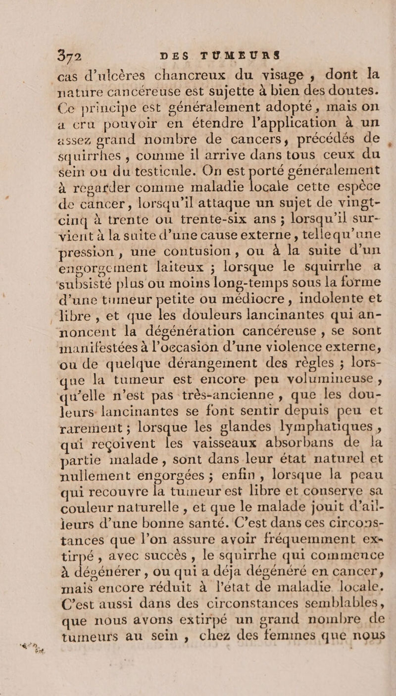 cas d’ulicères chancreux du visage ; dont la nature cancéreuse est sujette à bien des doutes. Ce principe est généralement adopté, mais on a cru pouvoir en étendre l'application à un assez grand nombre de cancers, précédés de squirrhes ,; comme il arrive dans tous ceux du sein ou du testicule. On est porté généralement à regarder comme maladie locale cette espèce de cancer, lorsqu'il attaque un sujet de vingt- cinq à trente ou trente-six ans ; lorsqu'il sur- vierit à la suite d’une cause externe, tellequ’une pression , une contusion, ou à la suite d’un engorgciment laiteux ; lorsque le squirrhe a ‘subsisté plus ou moins long-temps sous la forme d’une tumeur petite ou médiocre, indolente et “libre , et que les douleurs lancinantes qui an- noncent la dégénération cancéreuse , se sont manifestées à l’occasion d’une violence externe, ou de quelque dérangement des règles ; lors- que la tumeur est encore peu volumineuse , qu’elle n’est pas très-ancienne , que les dou- leurs lancinantes se font sentir depuis peu et rarement ; lorsque les glandes lymphatiques, qui reçoivent les vaisseaux absorbans de la partie malade, sont dans leur état naturel et nullement engorgées ; enfin, lorsque la peau qui recouvre la tumeur est libre et conserve sa couleur naturelle , et que le malade jouit d’ail- leurs d’une bonne santé. C’est dans ces circons- tances que l’on assure avoir fréquemment ex- tirpé , avec succès , le squirrhe qui commence à dévénérer, ou qui a déja dégénéré en cancer; mais encore réduit à l’état de maladie locale. C’est aussi dans des circonstances semblables, que nous avons extirpé un orand nombre de tumeurs au sein , chez des femmes que nous