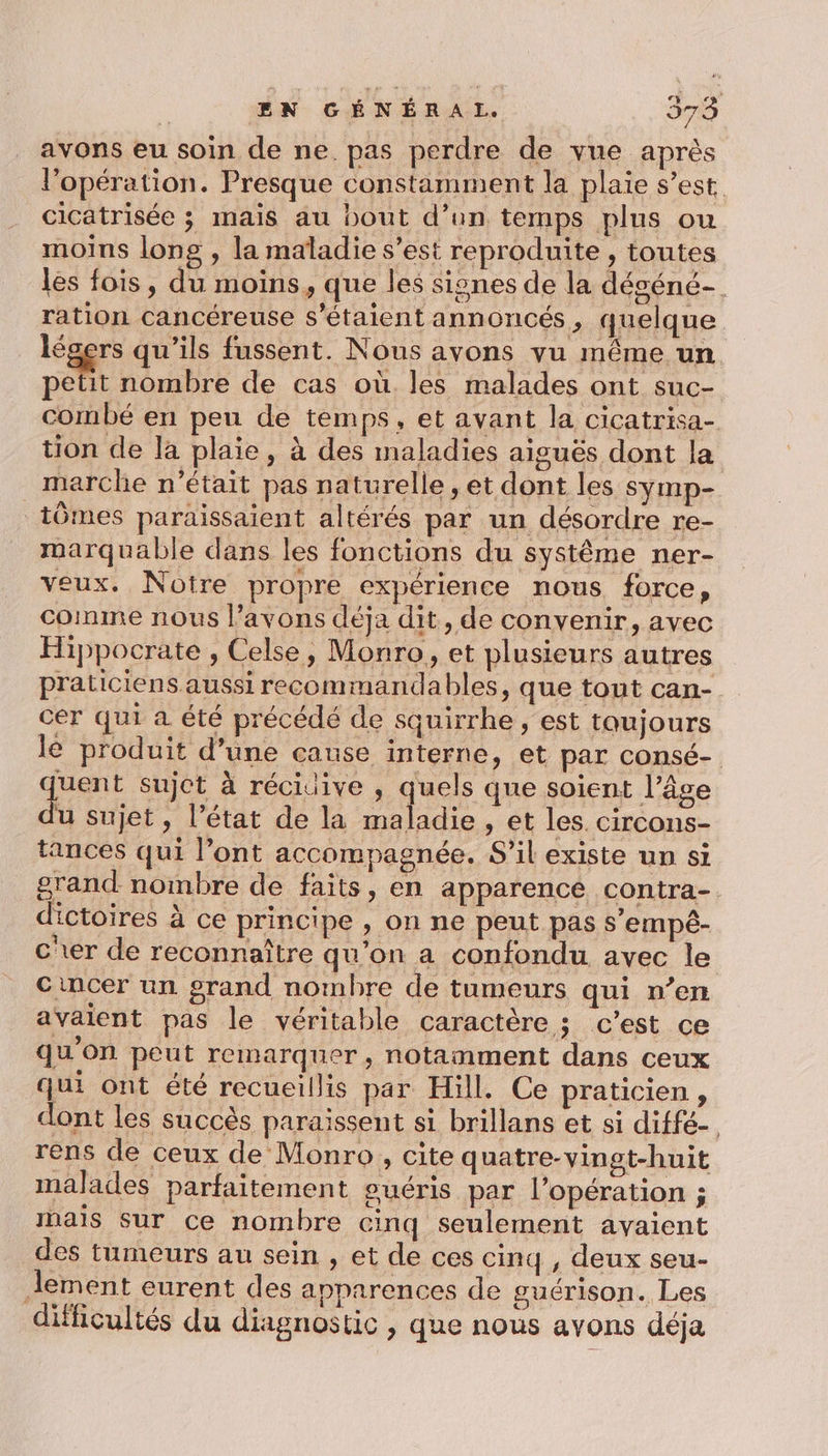 avons eu soin de ne. pas perdre de vue après l'opération. Presque constamment la plaie s’est cicatrisée ; mais au bout d’un temps plus ou moins long , la maladie s’est reproduite, toutes les fois, du moins, que les signes de la déséné- ration cancéreuse s'étaient annoncés, quelque légers qu’ils fussent. Nous ayons vu même un. Dent nombre de cas où les malades ont suc- comnbé en peu de temps, et avant la cicatrisa- tion de la plaie, à des maladies aiguës dont la marche n’était pas naturelle, et dont les symp- tômes paraissaient altérés par un désordre re- marquable dans les fonctions du système ner- veux. Notre propre expérience nous force, comme nous l’avons déja dit, de convenir, avec Hippocrate , Celse, Monro, et plusieurs autres praticiens aussi recommandables, que tout can- cer qui a été précédé de squirrhe , est toujours le produit d’une cause interne, et par consé- quent sujet à réciuive , qe que soient l’âge du sujet, l’état de la maladie , et les. circons- tances qui l’ont accompagnée. S'il existe un si grand nombre de faits, en apparence contra- dictoires à ce principe , on ne peut pas s’empé- cer de reconnaître qu’on a confondu avec le cincer un grand nombre de tumeurs qui n’en avaient pas le véritable caractères c’est ce qu'on peut remarquer, notamment dans ceux qui ont été recueillis par Hill. Ce praticien , dont les succès paraissent si brillans et si diffé- rens de ceux de Monro, cite quatre-yingt-huit malades parfaitement suéris par l’opération ; mais sur ce nombre cinq seulement avaient des tumeurs au sein , et de ces cinq , deux seu- lement eurent des apparences de guérison. Les difficultés du diagnostic, que nous avons déja