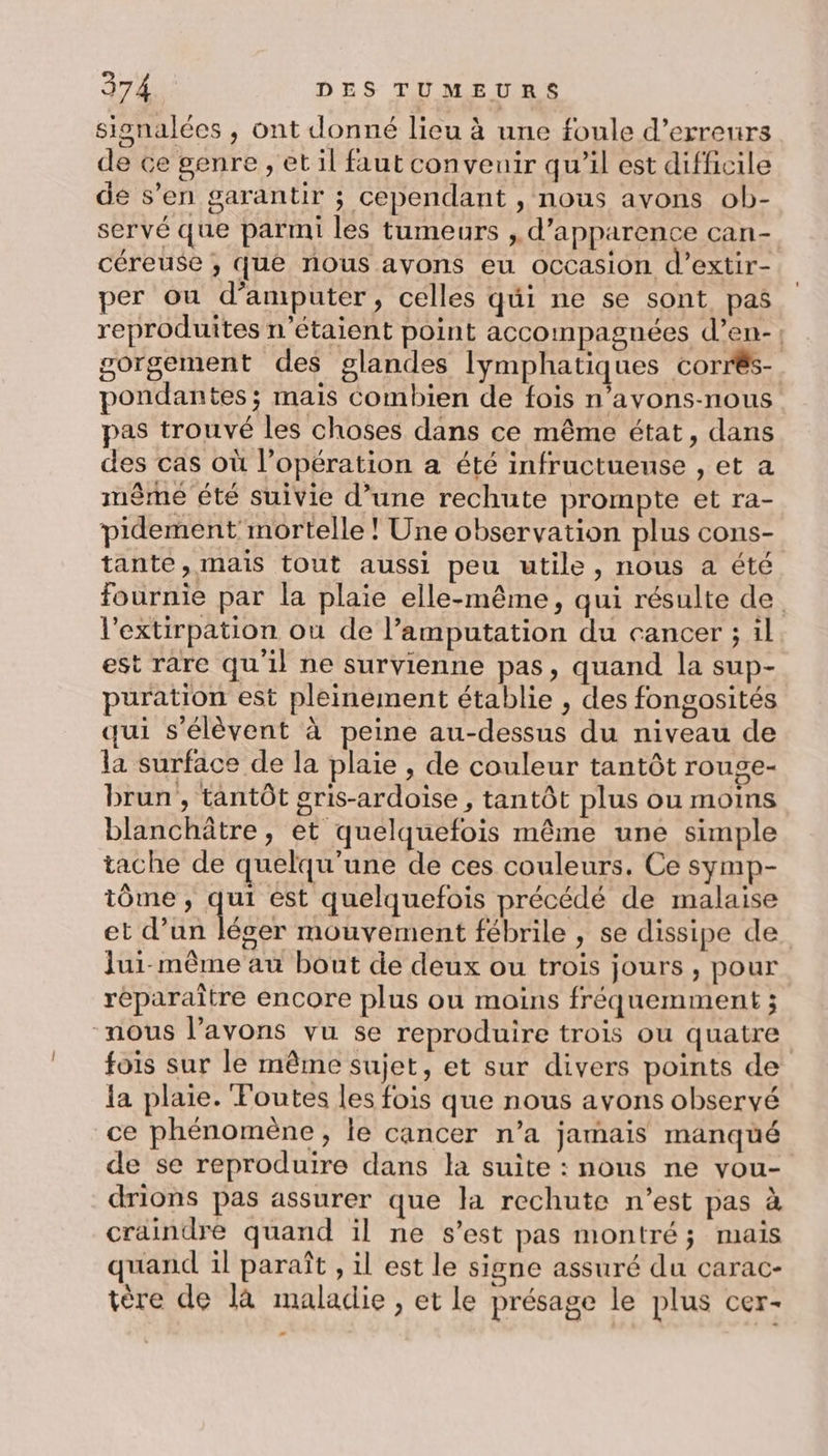 signalées , ont donné lieu à une foule d'erreurs de ce genre , et il faut convenir qu’il est difficile de s’en garantir ; cependant , nous avons ob- servé que parmi les tumeurs , d'apparence can- céreuse ; que nous ayons eu occasion d’extir- per ou d’amputer, celles qui ne se sont pas reproduites n'étaient point accompagnées d’en- | gorgement des glandes lymphatiques corrés- pondantes ; mais Combien de fois n’avons-nous pas trouvé les choses dans ce même état, dans des cas où l’opération a été infructueuse , et a même été suivie d’une rechute prompte et ra- pidement mortelle ! Une observation plus cons- tante, mais tout aussi peu utile, nous a été fournie par la plaie elle-même, qui résulte de l’extirpation où de l’amputation du cancer ; il est rare qu'il ne survienne pas, quand la sup- puration est pleinement établie , des fongosités qui s'élèvent à peine au-dessus du niveau de la surface de la plaie , de couleur tantôt rouge- brun , tantôt gris-ardoise , tantôt plus ou moins blanchâtre , et quelquefois même une simple tache de quelqu'une de ces couleurs. Ce symp- tôme , qui ést quelquefois précédé de malaise et d’un léger mouvement fébrile , se dissipe de. Jui- même au bout de deux ou trois jours , pour réparaître encore plus ou moins fréquemment ; nous l'avons vu se reproduire trois ou quatre fois sur le même sujet, et sur divers points de la plaie. Foutes les fois que nous avons observé ce phénomène, le cancer n’a jamais manqué de se reproduire dans la suite : nous ne vou- drions pas assurer que la rechute n’est pas à craindre quand il ne s’est pas montré; mais quand il paraît , il est le signe assuré du carac- tère de là maladie , et le présage le plus cer-