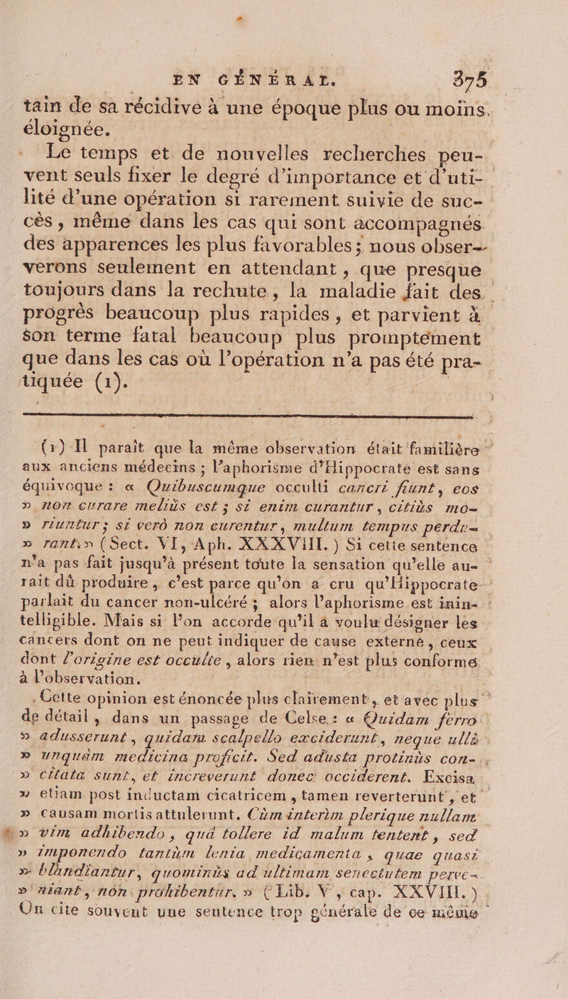 tain de sa récidive à une époque plus ou moins. éloignée. | ‘a Le temps et de nouvelles recherches peu- vent seuls fixer le degré d'importance et d’uti- lité d’une opération si rarement suivie de suc- cés , même dans les cas qui sont accompagnés. des apparences les plus favorables ; nous obser=- verons seulement en attendant, que presque toujours dans la rechute, la maladie fait des. progrès beaucoup plus rapides, et parvient à son terme fatal beaucoup plus promptément que dans les cas où l’opération n’a pas été pra- tiquée (1). É mm (x) Il paraît que la même observation était familière ” aux anciens médecins ; l’aphorisme d'Hippocrate est sans équivoque : « Quibuscumgue occulti cancri fiunt, eos » 107 crrare meliès est ; Si enim curantur, Citids mo= D rIUnËUT ; Si ver non curentur, multum tempis perd » ranti» (Sect. VI, Aph. XX XVIIT. ) Si cette sentence n'a pas fait jusqu’à présent toute la sensation qu’elle au- rait dû produire , c’est parce qu’on a cru qu’Hippocrate- parlait du cancer non-ulcéré ; alors l’aphorisme est inin- telligible. Mais si lon accorde qu’il à voulu désigner les cancers dont on ne peut indiquer de cause externé, ceux dont l’origine est occulie , alors rien n’est plus conforme à l'observation. rene 4 , Cette opinion est énoncée plus clairement, et avec plus de détail, dans un passage de Celse : « Quidam ferro: 5 adusserunt, quidar scalpello exciderunt, neque ullà » Unquam medicina proficit. Sed adusta protinès con-.. » Cltata sunt, et increverunt donec occiderent. Excisa » etiam post inductam cicatricem , tamen reverterunt , et » Causam morts attulerunt, Cm énterèm plerique nullane wo vim adhibendo, qu&amp; tollere id malum tentent, sed » Zmponendo fanitèm lenta medicamenta , quae quasr »&gt; blandiantur, qguontinis ad ultimam senectutem perve=. » #iant, non: prokibentir, » ÇIib. V, cap. XXVII.) Un cite souvent une sentence trop générale de ce même