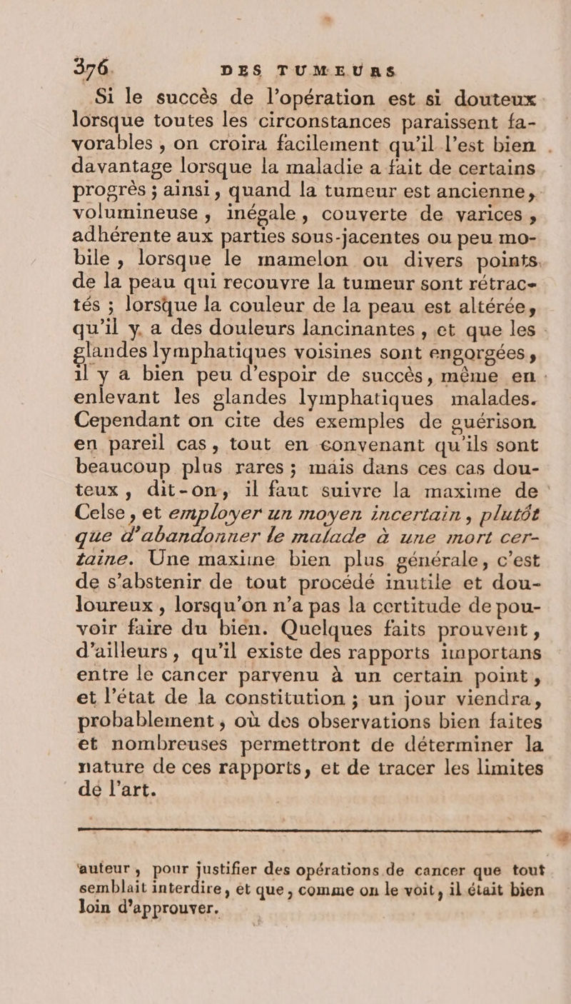 Si le succès de l’opération est si douteux lorsque toutes les circonstances paraissent fa- vorables , on croira facilement qu’il l’est bien . davantage lorsque la maladie a fait de certains progrès ; ainsi, quand la tumeur est ancienne, volumineuse ; inégale, couverte de varices, adhérente aux parties sous-jacentes ou peu mo- bile , lorsque le mamelon ou divers points de la peau qui recouvre la tumeur sont rétrac- tés ; lorsque la couleur de la peau est altérée, qu'il y, a des douleurs Jancinantes , et que les: glandes lymphatiques voisines sont engorgées, 1l y a bien peu d’espoir de succès, même en : enlevant les glandes lymphatiques malades. Cependant on cite des exemples de guérison en pareil cas, tout en convenant qu'ils sont beaucoup plus rares ; mais dans ces cas dou- teux, dit-on, il faut suivre la maxime de Celse, et employer un moyen incertain, plutôt que d'abandonner le malade à une mort cer- taine. Une maxime bien plus générale, c’est de s'abstenir de tout procédé inutile et dou- loureux , lorsqu'on n’a pas la certitude de pou- voir faire du bien. Quelques faits prouvent, d’ailleurs, qu’il existe des rapports importans entre le cancer parvenu à un certain point, et l’état de la constitution ; un jour viendra, probablement ; où des observations bien faites et nombreuses permettront de déterminer la nature de ces rapports, et de tracer les limites dé l’art. oo oo auteur, pour justifier des opérations de cancer que tout semblait interdire, ét que , comme on le voit, il était bien Join d'approuver.