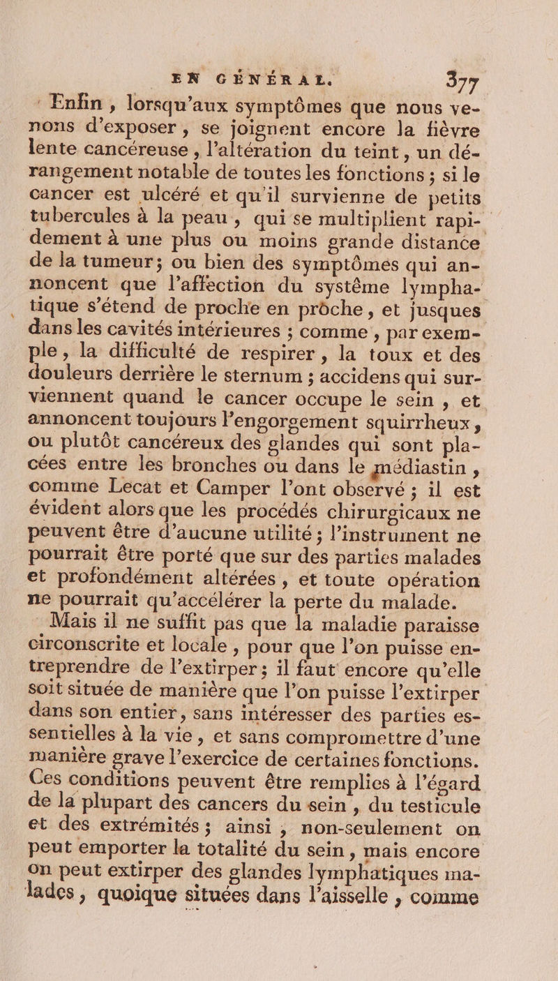 Enfin, lorsqu’aux symptômes que nons ve- nons d'exposer , se joignent encore la fièvre lente cancéreuse , l’altération du teint, un dé- rangement notable de toutes les fonctions ; si le cancer est ulcéré et qu'il survienne de petits tubercules à la peau , qui se multiplient rapi-_ dement à une plus ou moins grande distance de la tumeur; ou bien des symptômes qui an- noncent que l'affection du système lympha- tique s'étend de proche en prôche, et jusques dans les cavités intérieures ; comme » par exem- ple, la difficulté de respirer , la toux et des douleurs derrière le sternum ; accidens qui Sur- viennent quand le cancer occupe le sein , et annoncent toujours l’engorsement squirrheux, ou plutôt cancéreux des glandes qui sont pla- cées entre les bronches ou dans le médiastin , comme Lecat et Camper l’ont observé ; il est évident alors que les procédés chirurgicaux ne peuvent être d’aucune utilité ; l'instrument ne pourrait être porté que sur des parties malades et profondément altérées , et toute opération ne pourrait qu’accélérer la perte du malade. Mais il ne suffit pas que la maladie paraisse circonscrite et locale , pour que l’on puisse en- treprendre de l’extirper; il faut encore qu’elle soit située de manière que l’on puisse l'extirper dans son entier, sans intéresser des parties es- sentielles à la vie, et sans compromettre d’une manière grave l'exercice de certaines fonctions. Ces conditions peuvent être remplies à l’égard de la plupart des cancers du sein , du testicule et des extrémités ; ainsi , non-seulement on peut emporter la totalité du sein, mais encore on peut extirper des glandes lymphatiques ma- lades, quoique situées dans l’aisselle , comme