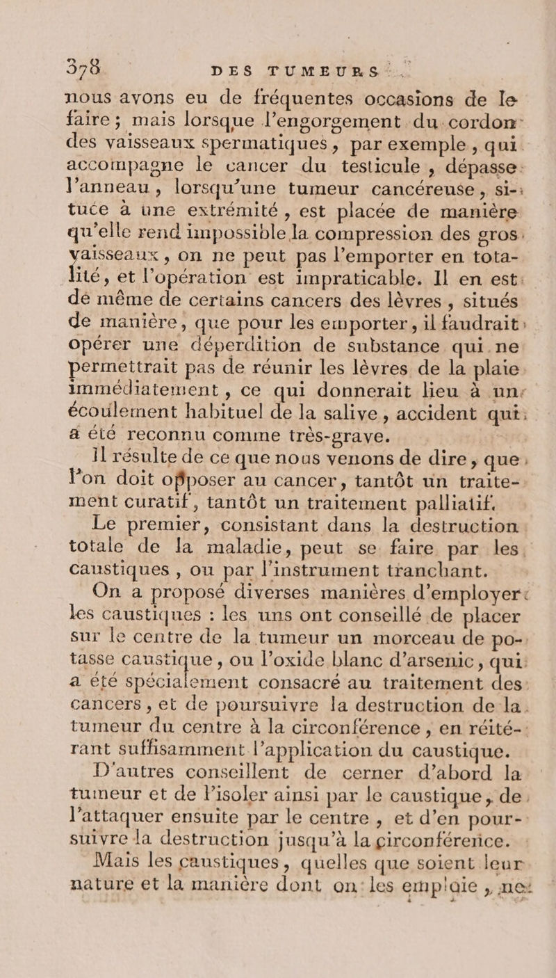 nous ayons eu de fréquentes occasions de le faire ; mais lorsque l’engorsement du. cordon des vaisseaux spermatiques, par exemple, qui. accompagne le cancer du testicule , dépasse: l’anneau , lorsqu'une tumeur cancéreuse , si-: tuce à une extrémité , est placée de manière qu'elle rend impossible la compression des gros. A , On ne peut pas l'emporter en tota- ité, et l'opération est impraticable. Il en est: dé même de certains cancers des lèvres , situés de manière, que pour les emporter, il faudrait: opérer une déperdition de substance qui.ne permettrait pas de réunir les lèvres de la plaie. immédiatement , ce qui donnerait lieu à une écoulement habituel de la salive, accident qui: a été reconnu comme très-grave. Il résulte de ce que nous venons de dire, que : Von doit offposer au cancer, tantôt un traite- ment curatif, tantôt un traitement palliatif, Le premier, consistant dans la destruction totale de la maladie, peut se faire par les. caustiques , ou par l'instrument tranchant. On a proposé diverses manières d’employer+ les caustiques : les uns ont conseillé de placer sur le centre de la tumeur un morceau de po-. tasse caustique , ou l’oxide blanc d’arsenic, qui: a été RAA EM consacré au traitement des: cancers , et de poursuivre la destruction de la. tumeur du centre à la circonférence , en réité-: rant suffisamment l'application du caustique. D'autres conseillent de cerner d’abord la tumeur et de Pisoler ainsi par le caustique, de, l'attaquer ensuite par le centre , et d’en pour- suivre la destruction jusqu’à la çirconférerice. Mais les caustiques , quelles que soient leur nature et la manière dont on:les emplaie , me: