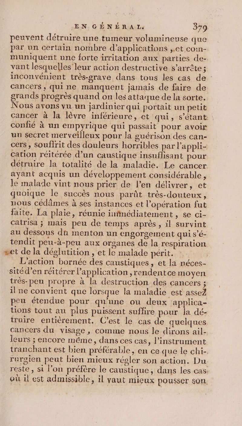 peuvent détruire une tumeur volumineuse que par un certain nombre d'applications ,.et coin- muniquert une forte irritation aux parties de- vant lesquelles leur action destructive s’arrête ; inconvénient très-grave dans tous les cas de cancers, qui ne manquent jamais de faire de. grands progrès quand on les attaque de la sorte. Nous avons vu un jardinier qui portait un petit cancer à la lèvre inférieure, et qui, s'étant. conhé à un empyrique qui passait pour avoir un secret merveilleux pour la guérison des can- cers, souffrit des douleurs horribles par l'appli- cation réitérée d’un caustique insuffisant pour détruire la totalité de la maladie. Le cancer ayant acquis un développement considérable, le malade vint nous prier de l’en délivrer, et quoique le succès nous parût très-douteux, nous cédûmes à ses instances et l’opération fut faite. La plaie, réunie infimédiatement , se ci- Catrisa ; mais peu de temps après, il survint au dessous dû menton un engorgement qui s’é- tendit peu-à-peu aux organes de la respiration. set de la déglutition, et le malade périt.-* ; L'action bornée des caustiques, et la néces- sitéd’en réitérer l’application , rendentce moyen trés-pen propre à la destruction des cancers ; il ne convient que lorsque la maladie est asseZ peu étendue pour qu'une ou deux applica- tions tout au plus puissent suffire pour la dé- truire entièrement. C’est le cas de quelques cancers du visage, comme nous le dirons ail- leurs ; encore même, dans ces cas, l'instrument tranchant est bien préférable, en ce que le chi-. ruroien peut bien mieux régler son action. Du. reste, si l’on préfère le caustique, dans les cas: où il est admissible, il vaut mieux pousser son.