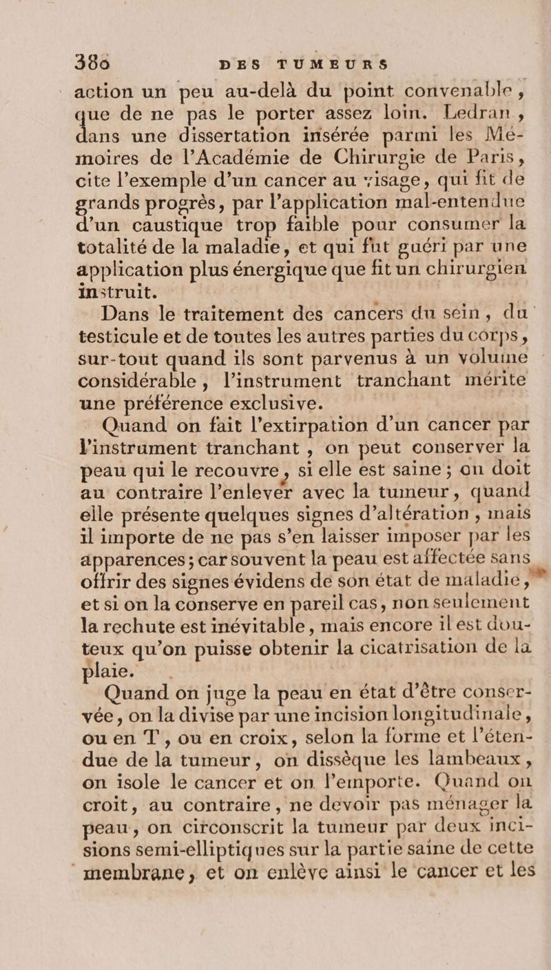 action un peu au-delà du point convenable, ue de ne pas le porter assez loin. Ledran , ans une dissertation insérée parmi les Me- moires de l’Académie de Chirurgie de Paris, cite l'exemple d’un cancer au isage, qui fit de grands progrès, par l'application mal-entendue d’un caustique trop faible pour consumer la totalité de la maladie, et qui fut guéri par une application plus énergique que fit un chirurgien instruit. Dans le traitement des cancers du séin, du testicule et de toutes les autres parties du corps, sur-tout quand ils sont parvenus à un volume considérable , l’instrament tranchant mérite une préférence exclusive. | Quand on fait l’extirpation d’un cancer par l'instrument tranchant , on peut conserver la peau qui le recouvre, si elle est saine ; on doit au contraire l’enlever avec la tumeur, quand elle présente quelques signes d’altération , mais il importe de ne pas s’en laisser imposer par les apparences; car souvent la peau est affectée sans offrir des signes évidens de son état de maladie et si on la conserve en pareil cas, non seulement la rechute est inévitable, mais encore il est dou- teux qu’on puisse obtenir la cicatrisation de la plaie. | Quand on juge la peau en état d’être conser- vée, on la divise par une incision longitudinale, ou en T , ou en croix, selon la forme et l’éten- due de la tumeur, on dissèque les lambeaux, on isole le cancer et on l’emporte. Quand on croit, au contraire, ne devoir pas ménager la peau, on circonscrit la tumeur par deux inci- sions semi-elliptiques sur la partie saine de cette membrane, et on enlève aïnsi le cancer et les