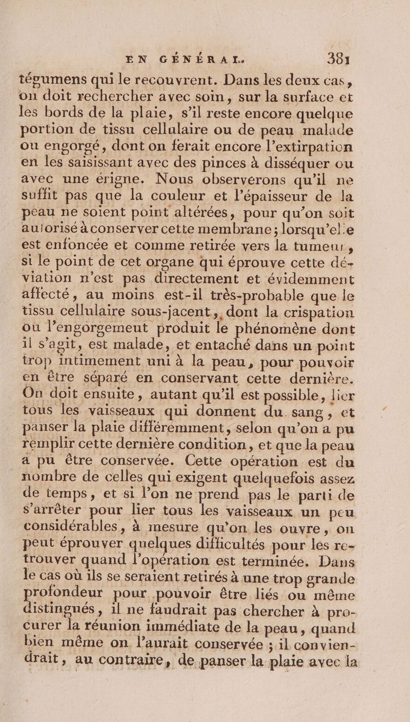 tépgumens qui le recouvrent. Dans les deux cas, on doit rechercher avec soin, sur la surface et les bords de la plaie, s’il reste encore quelque portion de tissu cellulaire ou de peau malade ou engorgé, dont on ferait encore l’extirpation en les saisissant avec des pinces à disséquer ou avec une érigne. Nous observerons qu’il ne suffit pas que la couleur et l'épaisseur de la peau ne soient point altérées, pour qu’on soit aulorisé à conserver cette membrane; lorsqu’el:e est enfoncée et comme retirée vers la tumeur, st le point de cet organe qui éprouve cette dé- viation n’est pas directement et évidemment affecté, au moins est-il très-probable que le tissu cellulaire sous-jacent &gt;, dont la crispation où l’engorgemeut produit le phénomène dont il s’agit, est malade, et entaché dans un point trop intimement uni à la peau, pour pouvoir en être séparé en conservant cette dernière. On doit ensuite, autant qu'il est possible, lier tous les vaisseaux qui donnent du sang, et panser la plaie différémment, selon qu’on a pu remplir cette dernière condition, et que la peau a pu être conservée. Cette opération est du _ nombre de celles qui exigent quelquefois assez de temps, et si l’on ne prend pas le parti de s'arrêter pour lier tous les vaisseaux un peu considérables, à mesure qu’on les ouvre, on peut éprouver quelques difficultés pour lés re- trouver quand l'opération est terminée. Dans Je cas où ils se seraient retirés à une trop grande rofondeur pour pouvoir être liés ou même bons » il ne faudrait pas chercher à pro- curer la réunion immédiate de la peau, quand bien même on. l’aurait conservée ;.il convien- drait, au contraire, de panser la plaie avec la