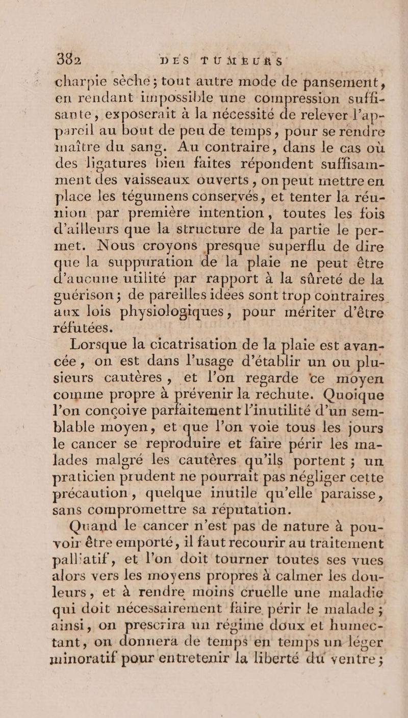 charpie sèche ; tout autre mode de pansement, en rendant impossible une compression suffi- sante, exposerait à la nécessité de relever l’ap- pareil au bout de peu de temps, pour se rendre maître du sang. Au contraire, dans le cas où des ligatures bien faites répondent suffisam- ment des vaisseaux ouverts, on peut mettre en place les tégumens conservés, et tenter la réu- union par première intention, toutes les fois d’ailleurs que la structure de la partie le per- met. Nous croyons presque superflu de dire que la suppuration de la plaie ne peut être d'aucune utilité par rapport à la sûreté de la guérison ; de pareilles idées sont trop contraires aux lois physiologiques, pour mériter d’être réfutées. Lorsque la cicatrisation de la plaie est avan- cée, on est dans l’usage d’établir un ou plu- sieurs cautères , et l’on regarde te moyen comme propre à RETEUE la rechute. Quoique l’on conçoiye parfaitement l’inutilité d’un sem- blable moyen, et que l’on voie tous les jours le cancer se reproduire et faire périr les ma- lades malgré les cautères qu’ils portent ; un praticien prudent ne pourrait pas négliger cette précaution, quelque inutile qu’elle paraisse, sans compromettre sa reputation. Quand le cancer n’est pas de nature à pou- voir être emporté, il faut recourir au traitement pall'atif, et l’on doit tourner toutes ses vues alors vers les moyens propres à calmer les dou- leurs, et à rendre moins cruelle une maladie qui doit nécessairement faire, périr le malade ; ainsi, On prescrira un régime doux et humec- tant, on donnera de temps en temps un léger minoratif pour entretenir la liberté du ventre ;