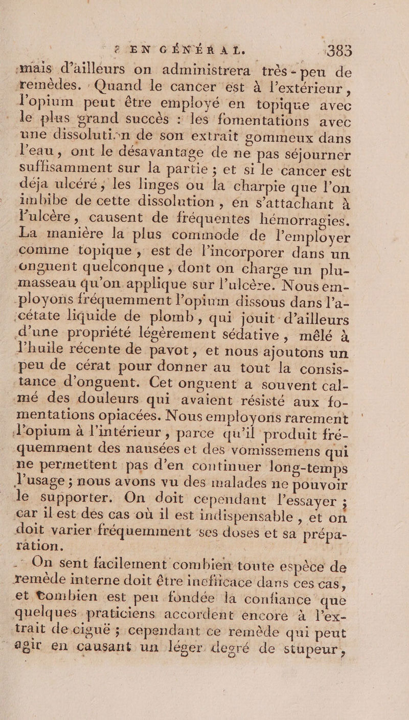 mais d’ailleurs on administrera très - peu de remèdes. : Quand le cancer est à l'extérieur , Jopium peut être employé en topique avec le plus srand succès : les fomentations avec une dissolutisn de son extrait sommeux dans l’eau , ont le désavantage de ne pas séjourner suflisamment sur la partie ; et si le cancer est déja ulcéré; les linges ou la charpie que l’on unbibe de cette dissolution , én $’attachant à l’ulcère, causent de fréquentes hémorragies. La manière la plus commode de l’employer comme topique, est de lincorporer dans un ‘onguent quelconque ; dont on charge un plu- masseau qu'on applique sur l’ulcère. Nous ein- -ployons fréquemment l’opium dissous dans l’a- ‘cétate liquide de plomb, qui jouit: d’ailleurs d’une propriété lésèrement sédative, mêlé à l'huile récente de pavot, et nous ajoutons un peu de cérat pour donner au tout la consis- tance d’onguent. Cet onguent a souvent cal- mé des douleurs qui avaient résisté aux fo- mentations opiacées. Nous employons rarement d’opium à l’intérieur , parce qu'il produit fré- quemment des nausées et des vomissemens qui ne permettent pas d'en continuer long-temps usage ; nous avons vu des malades ne pouvoir le supporter. On doit cependant l'essayer ; Car ilest dés cas où il est indispensable , et on doit varier fréquemment es doses et sa prépa- ration. | - On sent facilement combien toute espèce de remède interne doit être inefticace dans ces cas, et Combien est pen fondée la confiance que quelques praticiens accordent encore à l’ex- trait de ciguë ; cependant ce remède qui peut agit en causant un léger degré de stupeur,