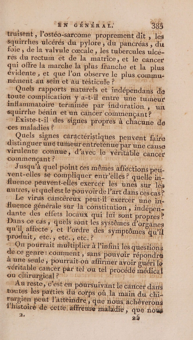 truisént , l’ostéo-sarcome proprement dit ; les squirrhes ulcérés du pylore , du pancréas , du foie ; de la valvule cœcale ; les tubercules ulcé- rés du rectum ét de la matrice, et le cancer qui offre la marclie la plüs franche et la plus évidente ; et que l’on observe le plus, commu nément du séin et au tééticule ? SE : Quels rapports naturels et indépéndans de touté complication y a-tiil entré une tumeur inflammatoire terminée par induration ; ‘un squirrhe bénin et'un cancer commençant A Existe-t-il des signes propres à chacune de tesmralidiest Berre A _ Quels signes caractéristiques peuvent faire distinguer uné tueur entretéhue par une Cause virulente connue, d’avec le véritable cancer _ Jusqu'à quel point ces mêrnes affections peu- vent-elles sé compliquer entr'ellés ? quelle in- fluence peuvént-elles exercer les unés sur lés autres, etquelest lé ponvoirde l’art dans ces cas? Le virus câncéreux peut-il’ exercer une in- Huence générale sur là constitution, indépen- dante des effets locäux qui lui sont propres ? Dans ce cas ; quels sont les systèmes dors anes nt affecte ; et l’ordre des symptômes qu'il ce de pu en Era pu 1% dt ALES FD LOS TEEN ‘el l'y CRE TAUrE de cé genre: comment, sans pouvoir répondré véritable cancér par tel ou tel procédé mé D RME 1h re fai à jrs: DpAl ir - Au reste, c’ést en poursuivant le cdricer dans produit, etc:, eté., etc: ? D TE | “110n pourrait inultiplier à l'infini les questions à une Seule , pourrait-on affirmer avoir guéri 18 où chirurgical 8 dou toutes les païties dif corps où la main du chi tnrbién bo E Pa HAS bas Ent oh Image rurgién pout l’Attémidre ; que nous achèverons re at dre PERS T VAT RTS IALRMES D LITE InT RS je: | SRATLEN: SEULE lhistoiré dé cette! Hffrénse maladie » QUE noùë 2 29