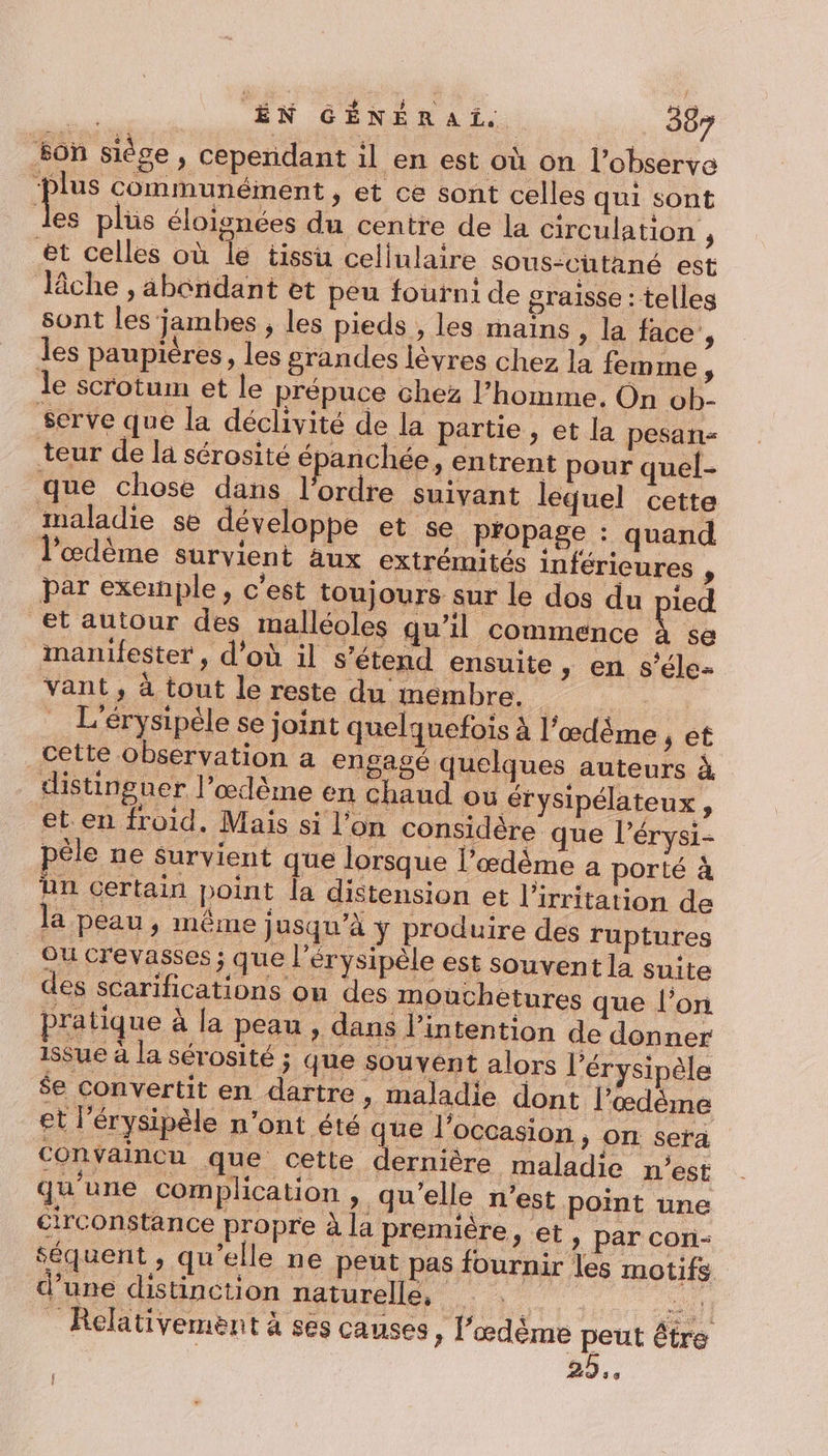 son siège , cependant il en est où on l’observe ‘plus communément, et ce sont celles qui sont les plüs éloignées du centre de la circulation , et celles où le tissu cellulaire sous-cütané est lâche , abondant et peu fourni de graisse : telles sont les'jambes , les pieds , les mains , la face, les paupières, les grandes lèvres chez la femme, le scrotum et le prépuce chez l’homme, On ob. serve que la déclivité de la partie , et la pesan- teur de la sérosité épanchée, en trent pour quel- que chose dans l'ordre suivant lequel cette maladie se développe et Se propage : quand l'œdème survient aux extrémités inférieures , par exemple, c'est toujours sur le dos du pied et autour des malléoles gu’il commence À se manifester , d’où il s'étend ensuite » en s’éle- vant, à tout le reste du membre. … L'érysipèle se joint quelquefois à l’œdême , et cette observation a engagé quelques auteurs à distinguer l’œlème en chaud où érysipélateux, et en froid. Mais si l’on considère que l’érysi- péle ne survient que lorsque l’œdème a porté à ün certain point la distension et l’irritation de la peau , même jusqu’à ÿ produire des ruptures Ou crevasses ; que l'érysipèle est souvent la suite des scarifications on des mouchetures que l’on pratique à la peau , dans l'intention de donner 1sSue à la sérosité ; que souvent alors l’érysipèle $e convertit en dartre, maladie dont l’œdème et l’érysipèle n'ont été que l’occasion , on sera convaincu que cette dernière maladie n’est qu'une complication , qu'elle n’est point une circonstance propre à la premiére, et, par con- séquent , qu'elle ne peut pas fournir les motifs d’une distinction naturelle, ar _ Relativement à ses causes, l'œdème peut être : 25.