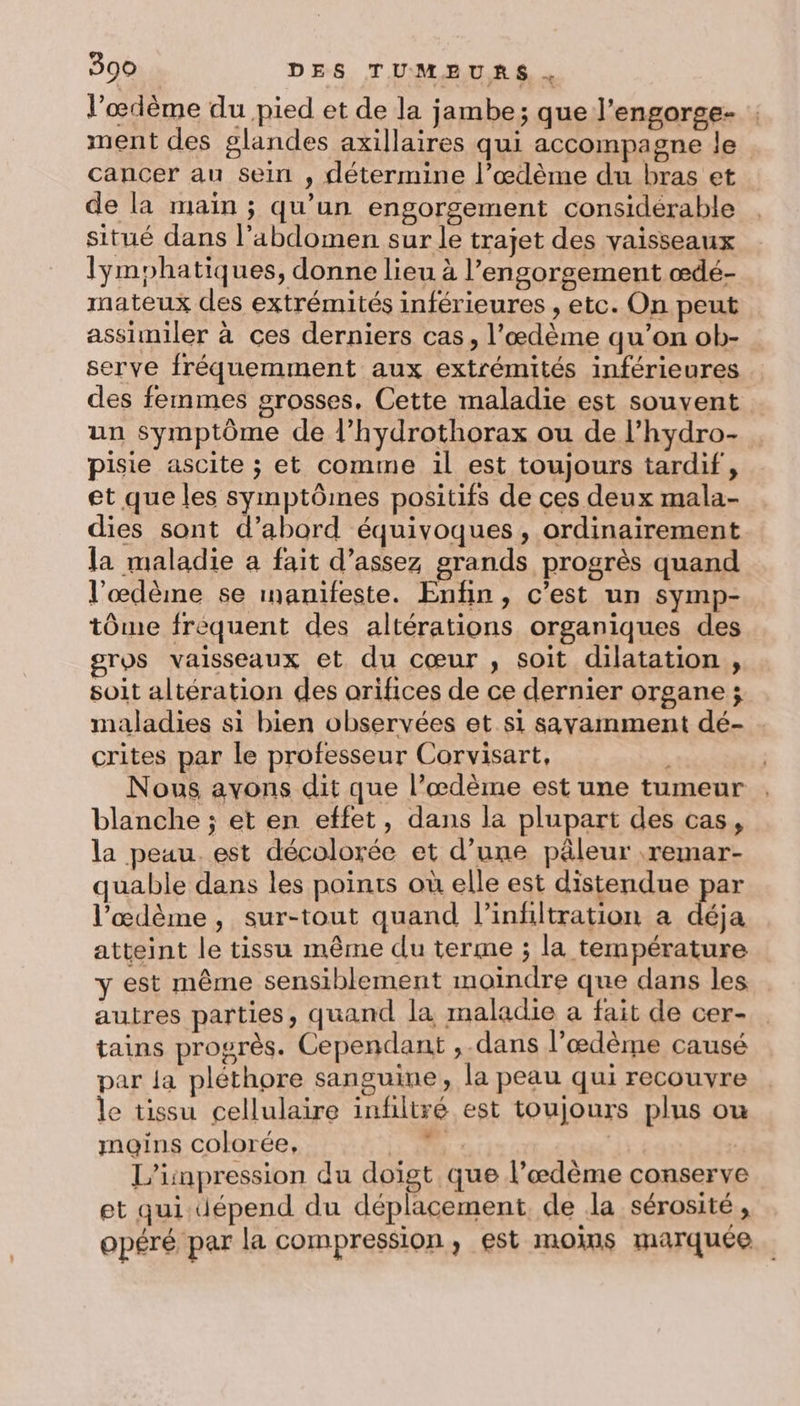 l’œdème du pied et de la jambe; que l’engorge- ment des glandes axillaires qui accompagne le cancer au sein , détermine l’œdème du bras et de la main ; qu’un engorgement considérable situé dans l'abdomen sur le trajet des vaisseaux lymphatiques, donne lieu à l’engorgement œdé- mateux des extrémités inférieures , etc. On peut assimiler à ces derniers cas, l’œdème qu’on ob- serve fréquemment aux extrémités inférieures des femmes grosses, Cette maladie est souvent un symptôme de l’hydrothorax ou de l’hydro- pisie ascite ; et comme il est toujours tardif, et que les symptômes positifs de ces deux mala- dies sont d’abord équivoques, ordinairement [a maladie a fait d’assez grands progrès quand l’œdème se manifeste. Enfin, c’est un symp- tôme frèequent des altérations organiques des gros vaisseaux et du cœur , soit dilatation , soit altération des arifices de ce dernier organe ; maladies si bien observées et si sayamment dé- . crites par le professeur Corvisart, à Nous avons dit que l’œdème est une tumeur blanche ; et en effet, dans la plupart des cas, la peau. est décolorée et d’une pâleur .remar- quable dans les points où elle est distendue par l’œdème, sur-tout quand l’infiltration a déja atteint le tissu même du terme ; la température Y est même sensiblement moindre que dans les. autres parties, quand la maladie a fait de cer- tains progrès. Cependant ,.dans l’ædème causé par {a pléthore sanguine, la peau qui recouvre le tissu cellulaire infiltré est toujours plus ou mains colorée, a : L’inpression du doigt que l’œdème conserve et qui dépend du déplacement de la sérosité à opéré par la compression, est moms marquée.