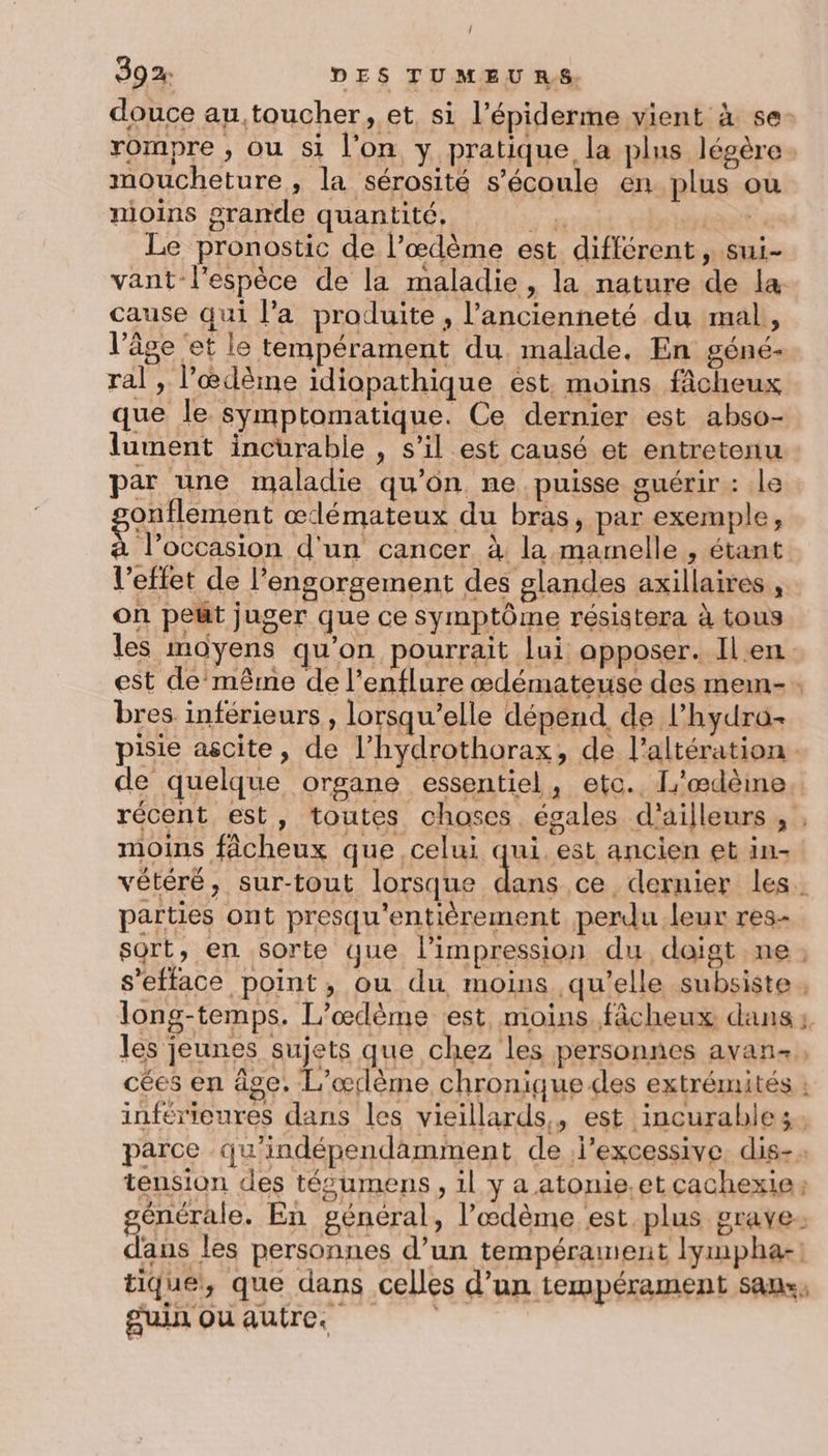 ! 392: DES TUMEU RS. douce au, toucher, et si l’épiderme vient à se- rompre , ou si l’on y pratique la plus légère. moucheture , la sérosité s'écoule en plus ou nioins grande quantité, Had Le pronostic de l’œdème est différent, sui- vant-l’espèce de la maladie, la nature de la: cause qui l’a produite, l’ancienneté du mal, l’âge et le tempérament du malade. En géné- ral , l’œdême idiopathique est. moins fâcheux que le symptomatique. Ce dernier est abso- lument incurable , s’il est causé et entretenu par une maladie qu'on ne puisse guérir : le onflement æœdémateux du bras, par exemple, à l’occasion d'un cancer à la mamelle , étant l’eftet de l’engorgement des glandes axillaires , on peüt juger que ce symptôme résistera à tous les moyens qu'on pourrait lui opposer. Ilen est de même de l’enflure œdémateuse des memn- bres inférieurs, lorsqu'elle dépend. de l’hydro- pisie ascite, de l’hydrothorax, de l’altération. de quelque organe essentiel, etc. L'œdèine récent est, toutes choses égales d'ailleurs, , moins fâcheux que celui qui. est ancien et in- vétéré, sur-tout lorsque ds ce dernier les. parties ont presqu'entièrement perdu leur res- sort, en sorte que l'impression du doigt ne; s’efface point, ou du moins qu’elle subsiste. long-temps. L’œdème est moins fâcheux dans: les jeunes sujets que chez les personnes avan- cées en âge. L’œrlème chronique des extrémités : inférieures dans les vieillards, est incurables. parce qu'indépendamment de j’excessive. dis-: tension des tés’umens, il y a atonie,etçachexie: générale. En général, l’œdème est plus grave. dans les personnes d’un tempérament lympha-! tique, que dans celles d’un tempérament sans, guin ou autre.