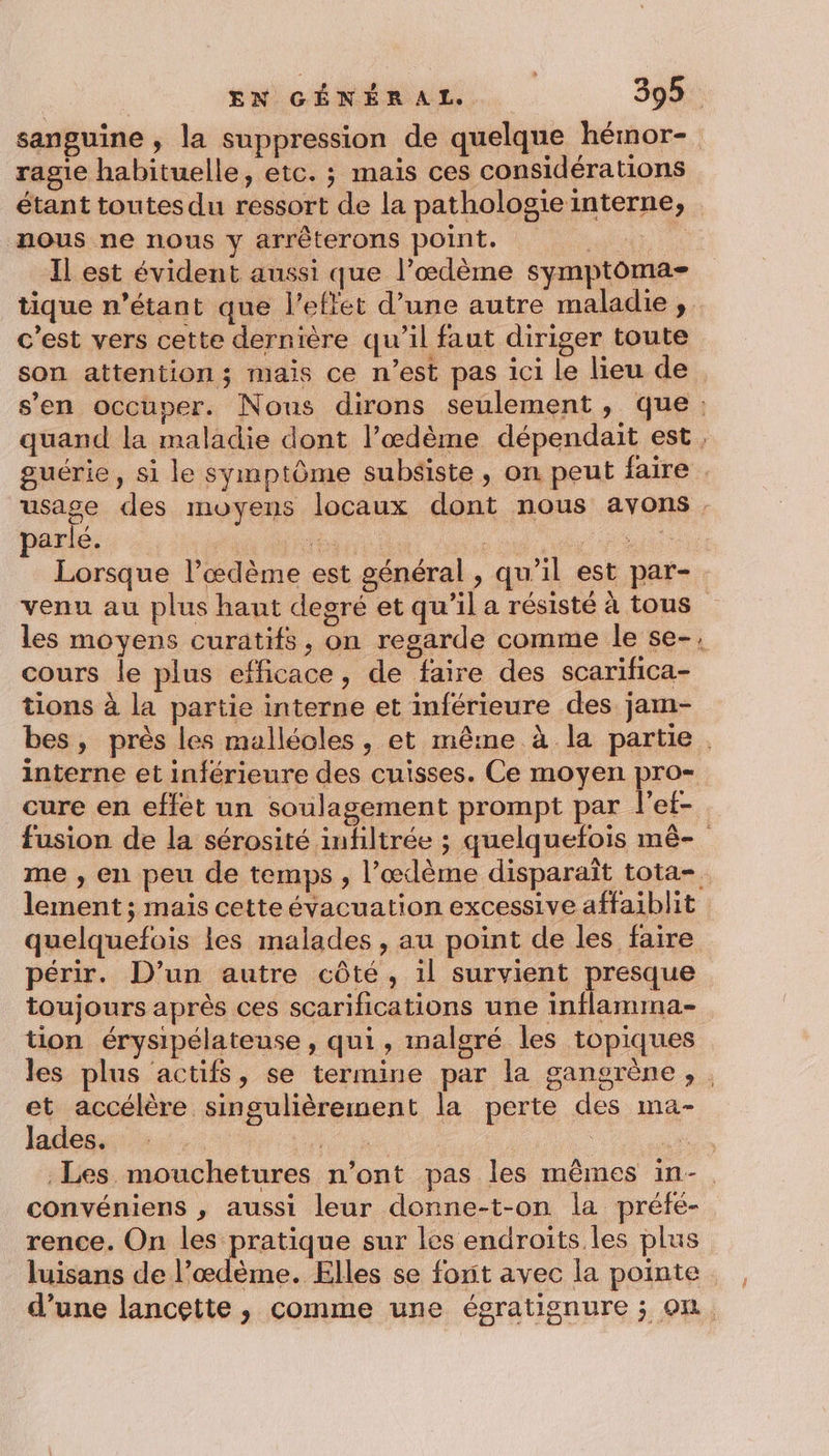 sanguine , la suppression de quelque hémor- ragie habituelle, etc. ; maïs ces considérations étant toutes du ressort de la pathologieinterne, nous ne nous y arrêterons point. ae Il est évident aussi que l’œdème symptoma- c’est vers cette dernière qu'il faut diriger toute e 3 = k; e . . son attention; mais ce n’est pas ici le lieu de parlé. had : PA Lorsque l’æœdème est général , qu’il est par- cours le plus efficace, de faire des scarifica- tions à la partie interne et inférieure des jam- périr. D'un autre côté, il survient presque toujours après ces scarifications une inflamina- tion érysipélateuse , qui, malgré les topiques et accélère singulièrement la perte des ma- lades. convéniens , aussi leur donne-t-on la préfé- rence. On les pratique sur les endroits. les plus luisans de l’œdème. Elles se forit avec la pointe d’une lancette, comme une égratignure ; on
