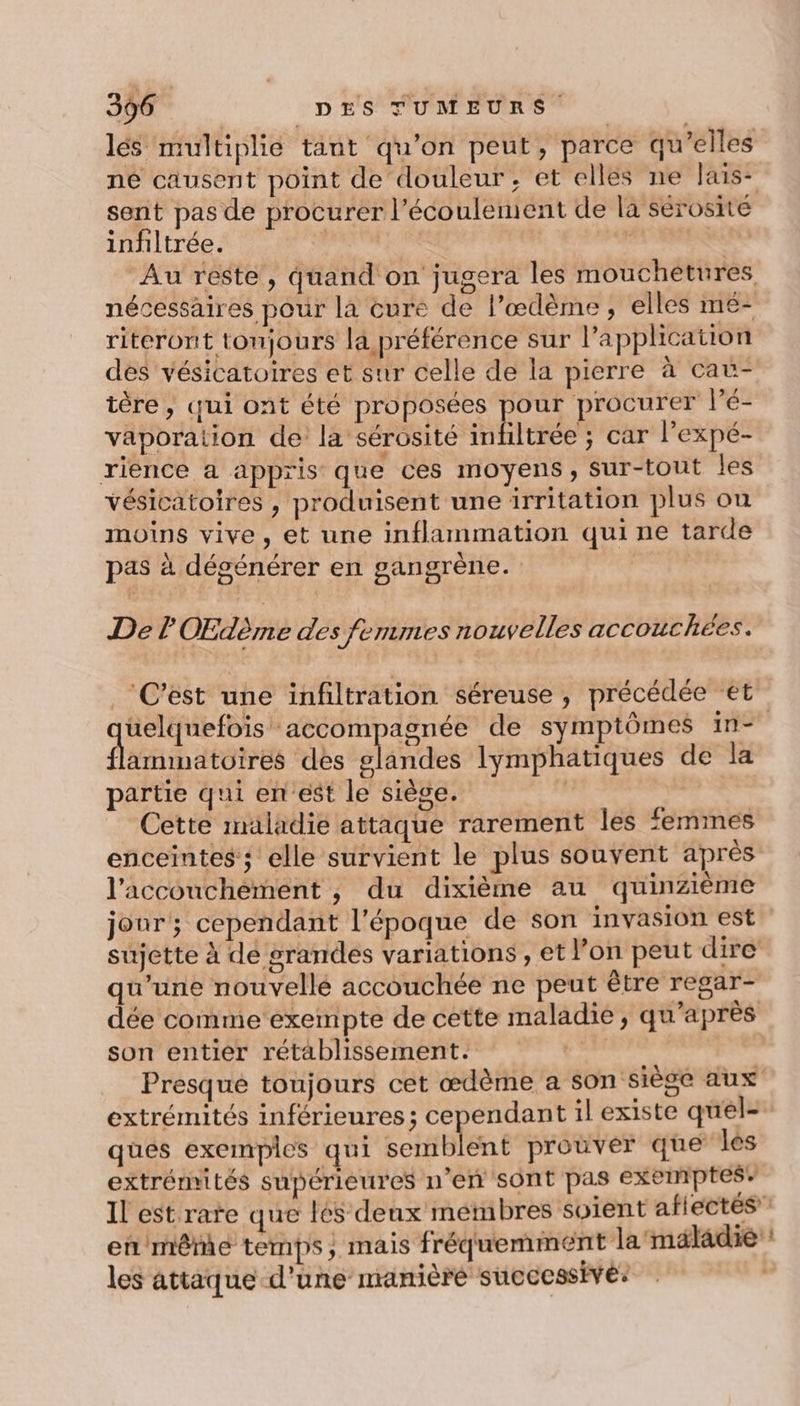 lés multiplie tant qu’on peut, parce qu’elles né causent point de douleur, et elles ne lais- sent pas de procurer l’écoulement de la sérosité infiltrée. PART TN | | Au reste, quand on jugera les mouchétures nécessaires pour la cure de l’œdème, elles mé- riteront tonjours la préférence sur l'application des vésicatoires et sur celle de la pierre à cat- tère , qui ont été proposées pour procurer l’é- vaporaiion de la sérosité inbltrée ; car l’expé- rience a appris que ces moyens, Sur-tout les vésicatoires , produisent une irritation plus ou moins vive, et une inflammation qui ne tarde pas à dégénérer en gangrène. Der OEdème des femmes nouvelles accouchées. ‘C’est une infiltration séreuse , précédée et üelquefois accompagnée de symptômes in-° flammatoires des laits lymphatiques de la partie qui en est le siège. | Cette maladie attaque rarement les femmes enceintes’; elle survient le plus souvent après l'accouchement , du dixième au quinzième jonr; cependant l'époque de son invasion est sujette à de grandes variations , et l’on peut dire qu’une nouvellé accouchée ne peut être regar- dée comme exempte de cette maladie , qu'après son entier rétablissement. dre Presque toujours cet œdème a son siège aux extrémités inférieures; cependant il existe quel- ques exemples qui semblent prouver que les extrémités supérieures n’en sont pas exemptes” Il est rate que lés deux membres soient aftectés en même temps, mais fréquemment la'mäladie: les attaque d’une manière succcssivé: