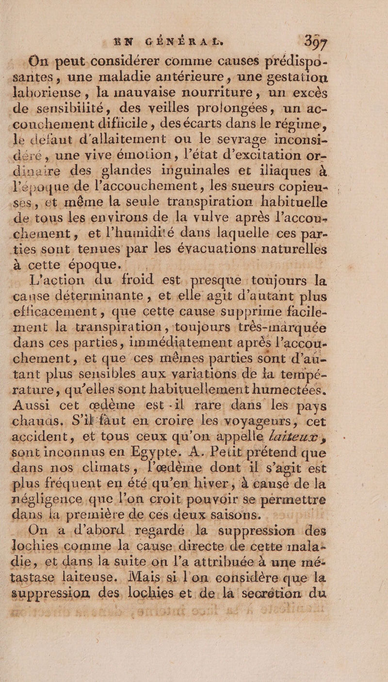 On peut.considérer comme causes prédispo- -santes, une maladie antérieure , une gestation labhoriense , la mauvaise nourriture, un excès de sensibilité, des veilles prolongées, un ac- couchement difücile , des écarts dans le régime, le defaut d'allaitement ou le sevrage inconsi- déré, une vive émotion, l’état d’excitation or- dinaire des glandes iñguinales et iliaques à Vépoque de l'accouchement, les sueurs copieu- ses, ét même la seule transpiration habituelle de tous les environs de la vulve après l’accou- chement, et l'humidité dans laquelle ces par- ties sont tenues par les évacuations naturelles à cette époque. 5 | L'action du froid est presque toujours la cause déterminante, et elle agit d'autant plus efficacement, que cette cause supprime facile- ment la transpiration, toujours très-marquée dans ces parties, immédiatement après l’accou- chement, et que ces mêmes parties sont d’au- tant plus sensibles aux variations de la tempé- rature, qu’elles sont habituellement humectées. Aussi cet ædème est-il rare dans les pays chauas. S'il fäut en croire les voyageurs, cet accident, et tous ceux qu’on appelle /aiseux, sont inconnus en Egypte. À. P etit prétend que dans nos climats, l’œdème dont ïl s’agit est plus fréquent en été qu’en hiver, à causé de la négligence qne l’on croit pouvoir se permettre dans la première de ces deux saisons. On a d’abord regardé la suppression des lochies comme la cause directe de cette mala: die, et dans la suite on l’a attribuée à une mé- tastase laiteuse. Mais si l'on considère que la suppression des, lochies et de, la secrétion du &amp; ST, EP MUNR ARS GC a SR