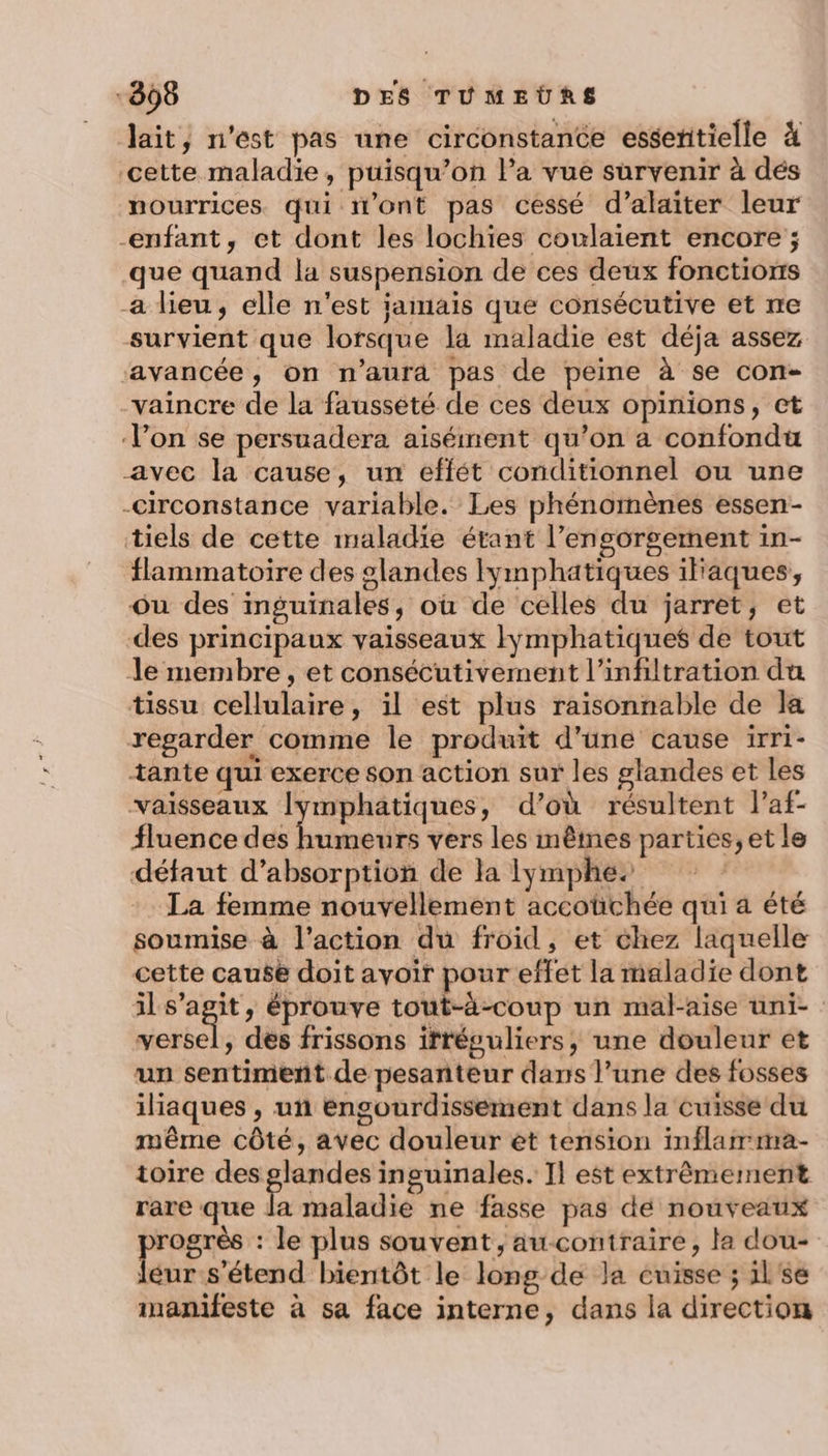 Jait, n'est pas une circonstance essenitielle à ‘cette maladie, puisqu’on la vue survenir à dés nourrices qui n’ont pas cessé d’alaiter leur enfant, et dont les lochies coulaient encore ; que quand la suspension de ces deux fonctions a lieu, elle n'est jamais que consécutive et ne survient que lorsque la maladie est déja assez ‘avancée, on n'aura pas de peine à se con- vaincre de la faussété de ces deux opinions, ct Von se persuadera aisément qu’on a confondu avec la cause, un effét conditionnel ou une -circonstance variable. Les phénomènes essen- tiels de cette maladie étant l’engorgement in- flammatoire des glandes Iymphatiques ilaques, Ou des inguinales, où de celles du jarret, et des principaux vaisseaux Iymphatiques de tout le membre, et consécutivement l’infiltration du tissu cellulaire, il est plus raisonnable de la regarder comme le produit d'une cause irri- tante qui exerce son action sur les glandes et les vaisseaux [ymphatiques, d’où résultent laf- fluence des humeurs vers les mêmes parties, et le défaut d'absorption de la lymphes La femme nouvellement accoüchée qui a été soumise à l’action du froid, et chez laquelle cette cause doit avoir pour effet la maladie dont ils’agit, éprouve tout-à-coup un mal-aise uni- versel, des frissons itréguliers, une douleur et un sentiment. de pesanteur dans l’une des fosses iliaques , un engourdissement dans la cuisse du même côté, avec douleur ét tension inflarrma- toire des Haras inguinales. Il est extrêmement rare que la maladie ne fasse pas dé nouveaux free : le plus souvent, aucontraire, la dou- iéur s'étend bientôt le long-de la cuisse ; il'se inanifeste à sa face interne, dans la direction