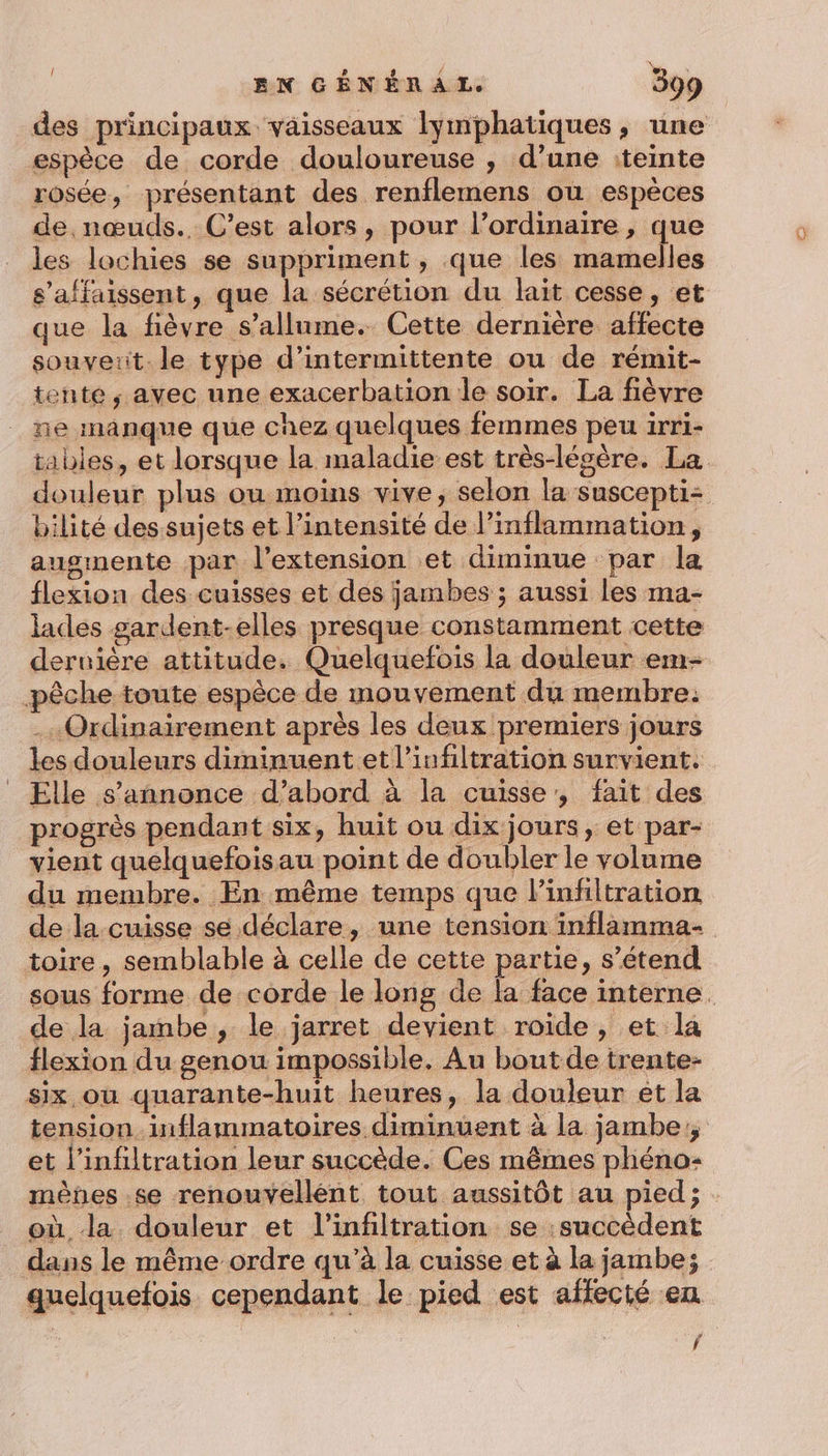 des principaux vaisseaux lymphatiques, une espèce de corde douloureuse , d’une :teinte rosée, présentant des renflemens où espèces de nœuds. C’est alors, pour l’ordinaire, que les lochies se suppriment , que les mamelles s’affaissent, que la sécrétion du lait cesse, et que la fièvre s'allume. Cette dernière affecte souveiit le type d’intermittente ou de rémit- tente ; avec une exacerbation le soir. La fièvre ne manque que chez quelques femmes peu irri- bilité des sujets et l’intensité de l’inflammation, augmente par l'extension et diminue par la flexion des cuisses et des jambes ; aussi les ma- lades gardent-elles presque constamment cette dernière attitude. Quelquefois la douleur em- pêche toute espèce de mouvement du membre: .…« Ordinairement après les deux premiers jours les douleurs diminuent et l’infiltration survient. progrès pendant six, huit ou dix jours, et par- vient quelquefoisau point de doubler le volume du membre. En même temps que linfiltration de la cuisse se déclare, une tension inflamma- toire, semblable à celle de cette partie, s’étend de la jambe, le jarret devient roide, et la flexion du genou impossible. Au boutde trente- six ou quarante-huit heures, la douleur et la tension inflammatoires diminuent à la jambe, et l’infiltration leur succède. Ces mêmes phéno- mènes .se renouvellént tout aussitôt au pied; où la douleur et l’infiltration se :succèdent dans le même ordre qu’à la cuisse et à la jambe; f