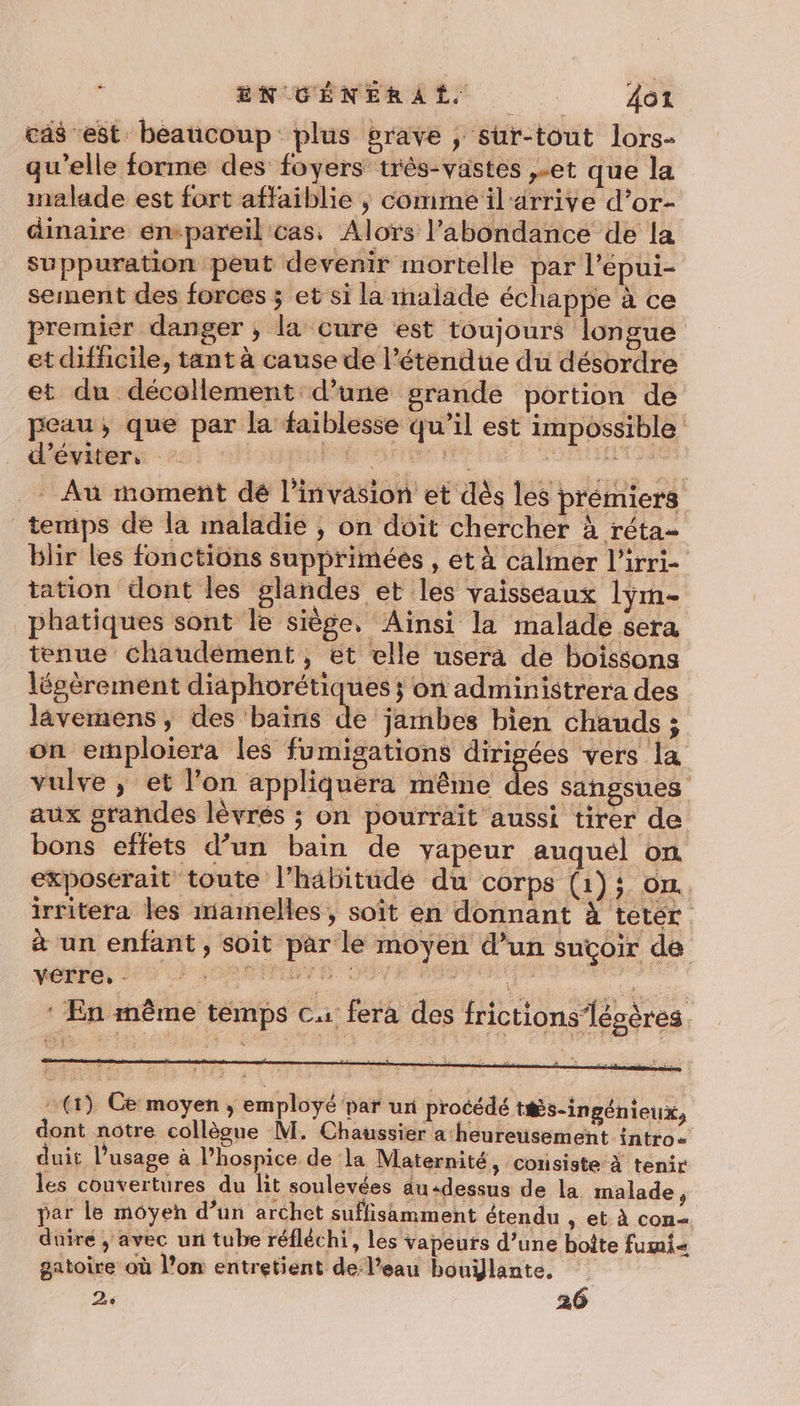 cas est beaucoup plus grave , sur-tout lors- qu'elle forme des foyers très-vastes ,-et que la inalade est fort affaiblie ; comme il‘ arrive d’or- dinaire empareil cas, Alors l'abondance de la suppuration peut devenir mortelle par l’épui- sement des forces ; et si la malade échappe à ce premier danger , la cure est toujours longue et difficile, tant à cause de l’étendue du désordre et du décollement d’une grande portion de peau, que par la faiblesse qu’il est impossible d'éviter, : ROME ET D _ Au moment dé l'invasion et dès les prémiers temps de la maladie ; on doit chercher à réta- blir les fonctions supprimées , et à calmer l'irri- tation dont les glandes et les vaisseaux lym- phatiques sont le siège, Ainsi la malade sera tenue chaudément, et elle usera de boissons légèrement diaphorétiques ; on administrera des lavemens , des baïns de jambes bien chauds ; on emploiera les fumigations dirigées vers la vulve ; et l’on appliquera même des sangsues aux grandes lévrés ; on pourrait aussi tirer de bons effets d’un bain de yapeur auquel on exposerait toute l'habitude du corps (1); on. irritera les mamelles, soït en donnant à tetér à un enfant, soit par le moyen d’un suçoir de M0 CENT SO Q PRE OMR : En même temps C1 fera des frictions’lésères. (1) Ce moyen ; employé par ur procédé ts-ingénieux, dont notre collègue M. Chaussier a heureusement intro= duit l’usage à l’hospice de ‘la Maternité, consiste à tenir les couvertures du lit soulevées au«dessus de la malade , par le moyen d’un archet suffisamment étendu , et à con duire ; avec un tube réfléchi, les vapeurs d’une boîte fumi gatoire où l’on entretient de l’eau bouÿlante, 24 26