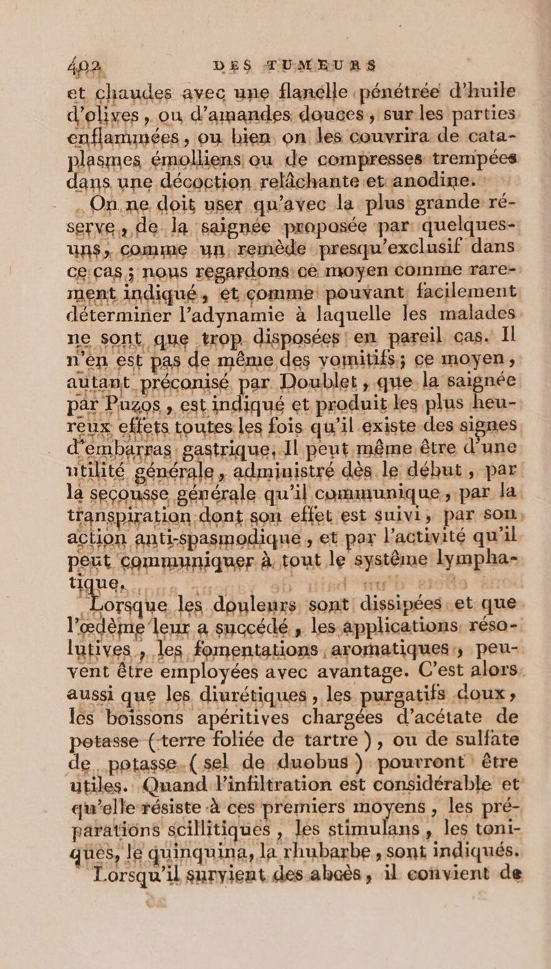 et chaudes avec une flanélle pénétrée d'huile la seçousse générale qu’il communique, par la transpiration dont son effet est suivi, par som, action anti-spasmodique ; et par l'activité qu'il peut communiquer à tout le système lympha- TL ue, PPT EE HORCT T y stortto ! , Lorsque les douleurs, sont dissipées et que l’œdème’leur a succédé , les applications, résa- lutives ; les fomentations aromatiques; peu- vent être employées avec avantage. C’est alors, aussi que les diurétiques , les purgatifs doux; les boissons apéritives chargées d’acétate de potasse (-terre foliée de tartre ), ou de sulfate de. potasse.( sel de duobus ) pourront être utiles. Quand Pinfiltration est considérable et qu’elle résiste à ces premiers moyens , les pré- parations scillitiques , les stimulans, les toni- ques, le quinquina, la rhubarbe , sont indiqués. Lorsqu'il survient des-ahcës , il convient de