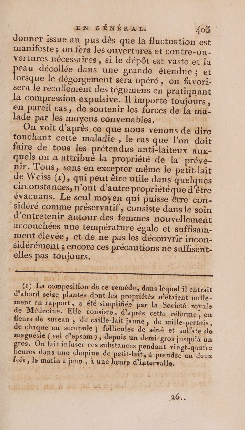 donner issue au pus dès que la fluctuation est manifeste ; on fera les ouvertures et contre-ou- vertures nécessaires , si le dépôt est vaste et la eau décollée dans une grande étendue ; et Er le désorgement sera opéré, on favori- sera le récollement des tégumens en pratiquant la compression expulsive. Il importe toujours, en pareil cas, de soutenir les forces de la ma- lade par les moyens convenables. eu On voit d’après ce que nous venons de dire touchant cette maladie , le cas que l’on doit faire de tous les prétendus anti-laiteux aux- quels on à attribué la propriété de la préve- nir. Tous, sans en excepter même je petit-lait de Weiss (1), qui peut être utile dans quelques circonstänces, n’ont d'autre propriété que d’ê tre évacuans. Le seul moyen qui puisse être con- Sidéré comme préservatif, consiste dans le soin d'entretenir autour des femmes nouvellement accouchées une température égale et suffisam- ment élevée, ét de ne pas les découvrir incon- sidérément ; encore ces précautions ne suffisent- elles pas toujours. | &amp; (1) La composition de ce remède, dans lequel il entrait d’abord seize plantes dont les propriétés n’étaient nulle- ment en rapport, a été simplifiée par la Société royale de Médecine. Elle consiste, d’après cette réforme , en fleurs de sureau , de caille-lait jaune, de mille-pertuis, de chaque un scrupüle ; follicules de séné et sulfate de magnésie ( sel d’epsom) , depuis un demi-gros jusqu’à un gros. On fait infuser ces substances pendant vingt-quatre heures dans une chopine de'petit-lait, à prendre en deux fois , le matin à jeun , à uné heure d'intervalle. 26.