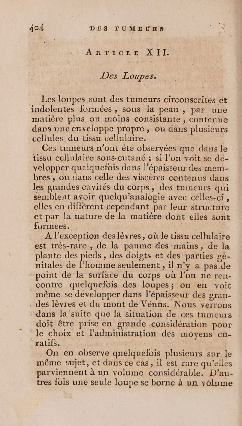 ARTICLE XII. Des Loupes. Les lonpes sont des tumeurs circonscrites et indolentes formées , sous la peau , par une matière plus, ou müôins consistante , contenue dans une enveloppe propre, ou dans plusiéurs cellules du tissu cellulaire. Ces tumeurs n’ont été observées que dans le Ussu cellulaire sous-cutané ; si l’on voit se dé- velopper quelquefois dans Pépaisseur des mem- bres , ou dans celle des viscères contenus dans les grandes cavités du corps, des tumeurs qui semblent avoir quelqu’analogie avec celles-ci , elles en diffèrent cependant par leur structure et par la nature de la matière dont elles sont formées. . 3 à A l’exception des lèvres, où le tissu cellulaire est très-rare., de la paume des mains, de la plante des pue , des doigts et des parties gé- nitales de l’homme seulement , il n’y a pas de point de la surface du corps où l’on ne ren- contre quelquefois des loupes; on en voit même se développer dans l'épaisseur des gran- . des lèvres et du mont de Vénus. Nous verrons dans la suite que la situation de ces tumeurs doit être prise en grande .considération pour le choix et l'administration des moyens cu- ratifs. | On en observe qnelquefois plusieurs sur le même sujet, et dans ce cas, il est rare qu’elles parviennent à un volume considérable. D’au- tres fois une seule loupe se borne à un volume