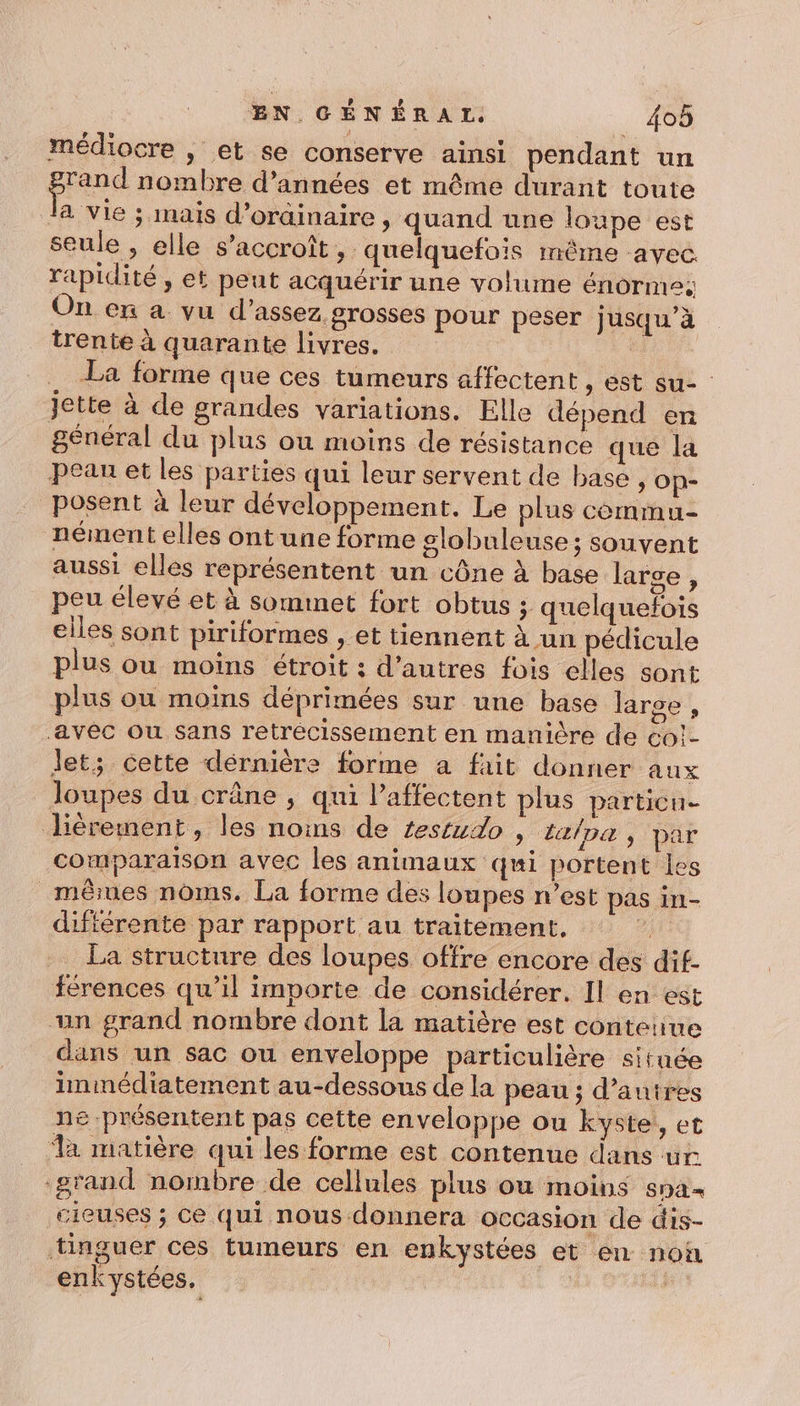médiocre , et se conserve ainsi pendant un prend nombre d'années et même durant toute la vie ; mais d’oràinaire , quand une loupe est seule , elle s'accroît » quelquefois même avec rapidité, et peut acquérir une volume énorme: On en a vu d'assez grosses pour peser jusqu’à trente à quarante livres. | La forme que ces tumeurs affectent &gt; CSt su- jette à de grandes variations. Elle dépend en général du plus ou moins de résistance que la peau et les parties qui leur servent de base , Op- posent à leur développement. Le plus commu nément elles ont une forme slobuleuse; souvent aussi elles représentent un cône à base larse, peu élevé et à sommet fort obtus ; quelquefois elles sont piriformes , et tiennent à un pédicule plus ou moins étroit : d’autres fois elles sont plus ou moins déprimées sur une base large , avec ou sans retrécissement en manière de co!- Jet; cette dérnière forme a fait donner aux loupes du crâne , qui l’affectent plus particue Jièrement, les noins de testudo ») talpa, par comparaison avec les animaux qui portent les mêues noms. La forme des loupes n’est pas in- différente par rapport au traitement. citE La structure des loupes offre encore des dif- férences qu’il importe de considérer. Il en est un grand nombre dont la matière est contenue dans un sac ou enveloppe particulière située immédiatement au-dessous de la peau ; d’autres ne présentent pas cette enveloppe ou kyste, et a matière qui les forme est contenue dans ur grand nombre de cellules plus où moins SDa= cieuses ; ce qui nous donnera occasion de dis- tinguer ces tumeurs en enkystées et en non enkystées. |