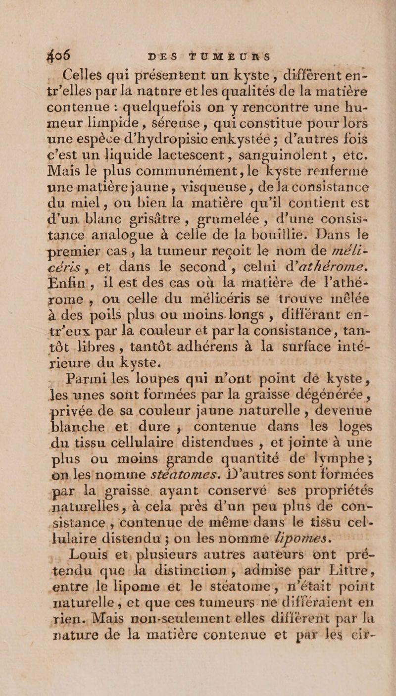 … Celles qui présentent un kyste, diffèrent en- tr’elles par la nature et les qualités de la matière contenue : quelquefois on y rencontre une hu- meur limpide , séreuse, qui constitue pour lors une espèce d’hydropisic enkystée ; d’autres fois c’est un liquide lactescent , sanguinolent , etc. Mais le plus communément, le kyste renferme une matière jaune, visqueuse , de la consistance du miel, ou bien la matière qu’il contient est d’un blanc grisâtre , grumelée , d’une consis- tance analogue à celle de la bouillie. Dans le premier cas, la tumeur reçoit le nom de mé/:- céris ,; et dans le second , celüi d’athérome. Enfin, il est des cas où la matière de l’athé: rome , ou celle du mélicéris se trouve mêlée à des poils plus ou moins longs , différant en- tr’eux par la couleur et par la consistance, tan- tôt libres , tantôt adhérens à la surface inté- rieure du kyste. . Parini les loupes qui n’ont point de kyste, les unes sont formées par la graïsse dégénérée , privée de sa couleur jaune naturelle , deveriue blanche et dure ; contenue dans les loges du tissu cellulaire distendues , et joïnté à une plus ou moins grande quantité de lymphe; on les nomrmne stéatomes. D’autres sont formées par la graisse ayant conservé ses propriétés naturelles, à cela près d’un peu plus de con- sistance , contenue de même dans le tissu cel- lulaire distendu ; on les nomme /pornes. .. Louis et, plusieurs autres auteurs ont pré- tendu que la distinction, admise par Littre, entre le lipome ét le stéatome, n’était point naturelle, et que ces tumeurs ne différaient en rien. Mais non-seulement elles différent par la nature de la matière contenue et par lés cir-