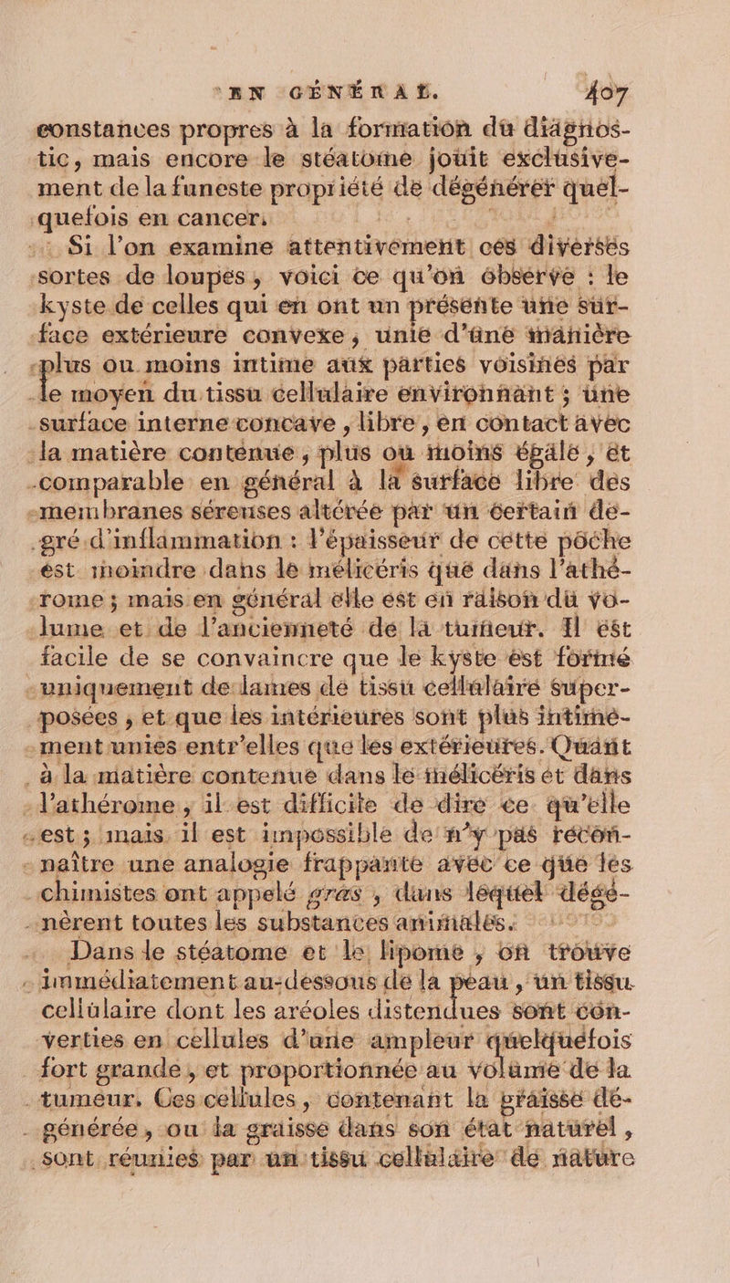 eonstances propres à la formation dù diägnos- tic, mais encore le stéatome jouit exclusive- ment de la funeste propriété de dégénérer quel- kyste de celles qui en ont un présente une sur- facile de se convaincre que le kÿste st foriné 7 “ Dans le stéatome et le lipome ; ch trouve celiülaire dont les aréoles distendi verties en cellules d’une ampleur é AE EN fort grande, et proportionnée au voläme de la ues soñt Côn-