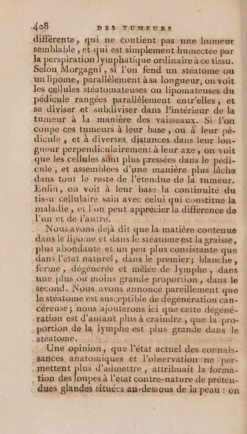 différente, qui ne contient pas une himeur semblable , et qui est simplement humectée par la perspiration lymphatique ordinaire à ce tissu. ESA Morgagni, si l’on fend un stéatome ou un lipome, parallèlement àsa longueur, on voit les cellules stéatomateuses ou lipomateuses du pédicule rangées parallèlement entr’elles, ét se diviser et subdiviser dans l'intérieur de la tumeur à la manière des vaisseaux. Si: lon Coupe ces tumeurs à leur base ; ou à leur pé- dicule ; et à diverses. distances: dans leur lon- gueur PER IC ESS à leur axe , on voit .que les cellules sônt plus pressées danis le pe cule , et assemblées d’une manière plus lâche dans tout le reste de l’étendue de la tumeur. Enfin, on voit à leur base la continuité du tissu cellulaire sain avec celui qui constitue la -maladie , et l'un peut apprécier la différence de l’un et de l’autre. PAT ie Nousavons dejà dit que la matière contenue dans le lipome.et dans le stéatome est la graisse, plus abondante et un peu plus consistante que dans l’état naturel, dans le premier; blanche 4 ferme , dégénérée et mêlée de lymphe, dars une, plus où moins grande proportion, dans le second. Nous, avons annoncé pareillement que —lestéatome est susceptible de dégénération can- céreuse ; nous ajouterons ici que cette dégéné- ration est d'autant plus à craindre , que la pro- portion de la Iymphe.est plus grande dans le . stéatome. | ” Une opinion, que l’état actuel des connais. .sances anatomiques et l’observationne ‘per- .-mettent plus d'admettre , attribuait la forma- tion des loupes à l’état contre-nature de préten- . dues glandes situées au-dessous de ia peau : on &amp; «5