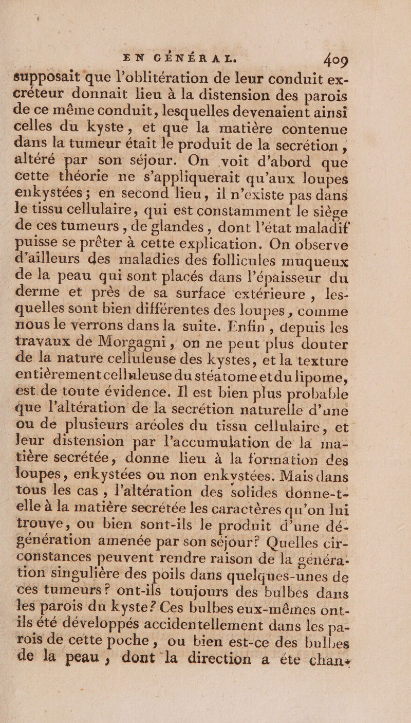 supposait que l’oblitération de leur conduit ex- créteur donnait lieu à la distension des parois de ce même conduit, lesquelles devenaient ainsi celles du kyste, et que la matière contenue dans la tumeur était le produit de la secrétion , altéré par son séjour. On voit d’abord que cette théorie ne s’appliquerait qu'aux loupes enkystées ; en second lieu, il n'existe pas dans le tissu cellulaire, qui est constamment le siège de ces tumeurs , de glandes, dont l’état maladif puisse se prêter à cette explication. On observe d’ailleurs des maladies des follicules muqueux de la peau qui sont placés dans l'épaisseur du derme et près de sa surface extérieure , les- quelles sont bien différentes des lou pes , Comme nous le verrons dans la suite. Enfin, depuis les travaux de Morsagni, on ne peut plus douter de la nature celluleuse des kystes, et la texture entièrement celluleuse du stéatomeetdu lipome, est de toute évidence. Il est bien plus probable que l’altération de la secrétion naturelle d’une ou de plusieurs aréoles du tissu cellulaire, et leur distension par l’accumulation de la ma- tière secrétée, donne lieu à la formation des loupes, enkystées ou non enkvstées. Mais dans tous les cas , l’altération des solides donne-t- elle à la matière secrétée les caractères qu’on lui trouve, ou bien sont-ils le produit d’une dé- génération amenée par son séjour? Quelles cir- constances peuvent rendre raison de la généra- tion singulière des poils dans quelques-unes de ces tumeurs? ont-ils toujours des bulbes dans les paroïs du kyste? Ces bulbes eux-mêmes ont- ils été développés accidentellement dans les pa- rois de cette poche, ou bien est-ce des bulles de la peau, dont la direction a été chan