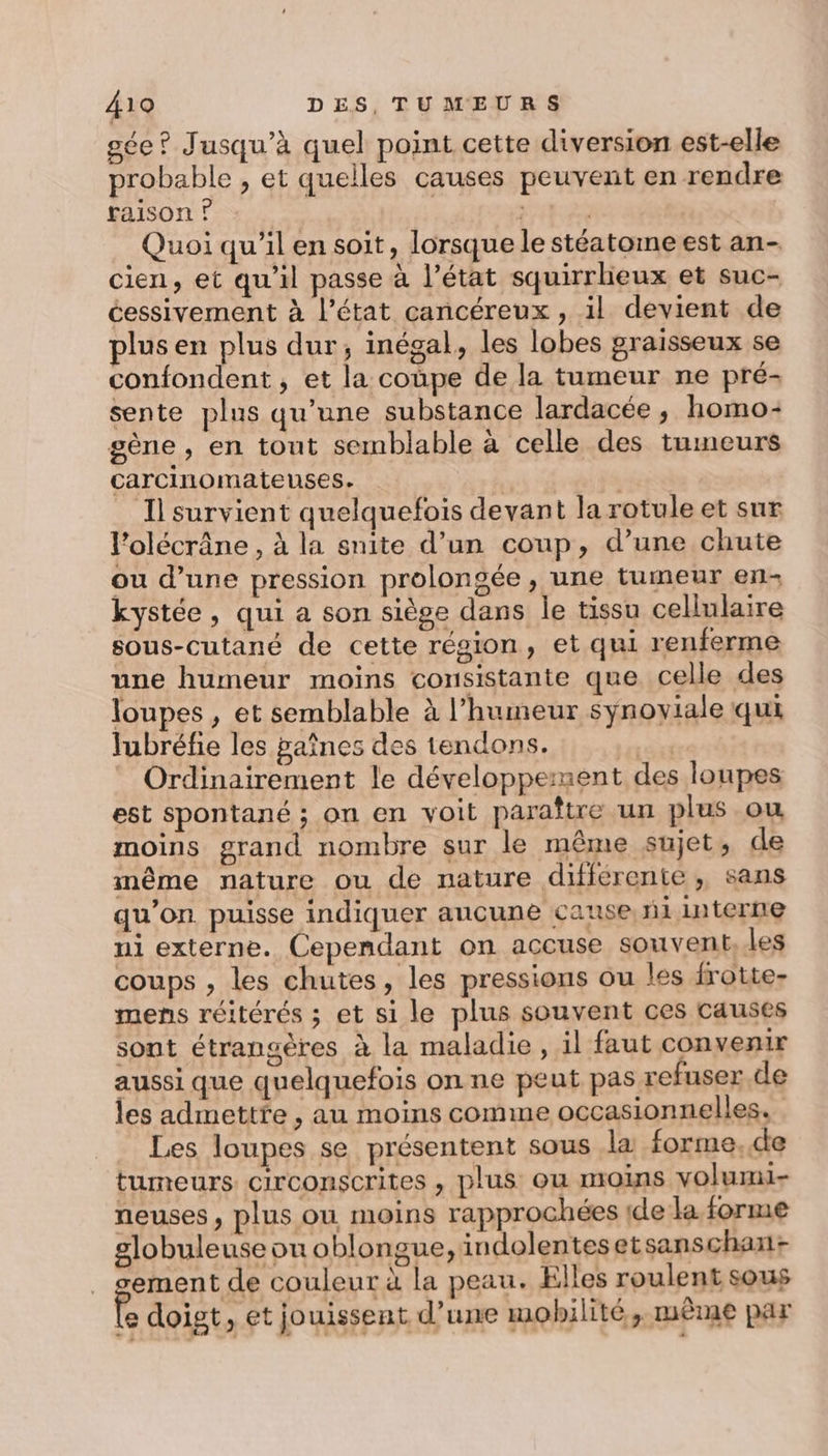 sée ? Jusqu'à quel point cette diversion est-elle probable , et quelles causes peuvent en rendre raison ? Quoi qu'il en soit, lorsque le stéatoine est an- cien, et qu'il passe à l’état squirrlieux et suc- cessivement à l’état cancéreux , il devient de plus en plus dur, inégal, les lobes graisseux se confondent, et la coupe de la tumeur ne pré: sente plus qu’une substance lardacée , homo: gène , en tout semblable à celle des tumeurs carcinomateuses. | | Il survient quelquefois devant la rotule et sur l’olécrâne, à la snite d’un coup, d’une chute ou d’une pression prolongée, une tumeur en: kystée, qui a son siège dans le tissu cellulaire sous-cutané de cette région, et qui renferme une humeur moins consistante que celle des loupes, et semblable à l'humeur synoyiale qui lubréfie les paînes des tendons. ini Ordinairement le développement des loupes est spontané ; on en voit paraître un plus ou moins grand nombre sur le même sujet, de même nature ou de nature différente, sans qu’on. puisse indiquer aucune canse nl interne ni externe. Cependant on accuse souvent. les coups , les chutes, les pressions ou les frotte- mens réitérés ; et si le plus souvent ces causes sont étrangères à la maladie, il faut convenir aussi que quelquefois on ne peut pas refuser de les admettfe , au moins comme occasionnelles. Les loupes se présentent sous la forme,de tumeurs circonscrites , plus ou moins voluri- neuses, plus ou moins rapprochées ide la forme globuleuse ou oblongue, indolentesetsanschan+ ement de couleur à la peau. Elles roulent sous É doigt, et jouissent d’une mobilité, mème par -