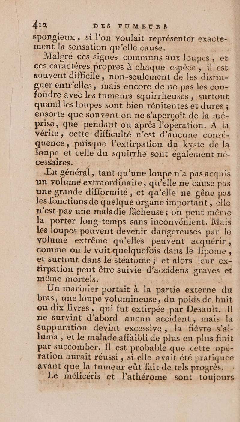Spongieux , si l’on voulait représenter exacte- ment la sensation qu’elle cause. tu Malgré ces signes communs aux loupes, et ces caractères propres à chaque espèce , i est souvent difficile, non-seulement de les distin- guer entr'elles, mais encore de ne pas les con- fondre avec les tumeurs squirrheuses , surtout quand les loupes sont bien rénitentes et dures ; ensorte que souvent on ne s'aperçoit de la me- prise, que pendant ou après l’opération. A la vérité, cette difliculté n’est d'aucune consé- quence, puisque l’extirpation du kyste de la loupe et celle du squirrhe sont également ne- cesshires.: : En général, tant qu’une loupe n’a pas acquis un volume extraordinaire, qu’elle ne cause pas une grande difformité , et qu'elle ne gêne pas les fonctions de quelque organe im portant , êlle n'est pas une maladie fâcheuse ; on peut même Ja péter long-temps sans inconvénient. Mais les loupes peuvent devenir dangereuses par le volume extrême qu’elles peuvent acquérir, comme on le voit quelquefois dans le lipome , et surtout dans le stéatome ; et alors leur ex- tirpation peut être suivie d’accidens graves et mème mortels. mé jé Shi Un marinier portait à la partie externe du bras, une loupe volumineuse, du poids de. huit ou dix livres, qui fut extirpée par Desault. .Il ne survint d’abord aucun accident, mais la Suppuration devint excessive , la fièvre..s’al: luma , et le malade affaibli de plus en plus finit par succomber. Il est probable que cette opé- ration aurait réussi , sLelle avait été pratiquée avant que la tumeur eût fait de tels progrès. Le mélicéris et l’athérome sont toujours